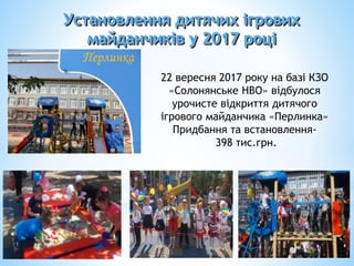 22 вересня 2017 року на базі КЗО
«Солонянське НВО» відбулося
урочисте відкриття дитячого
ігрового майданчика «Перлинка»
Придбання та встановлення-
398 тис.грн.
Установлення дитячих ігрових
майданчиків у 2017 році
 