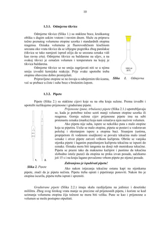 10



                          1.3.1. Odmjerne tikvice

        Odmjerne tikvice (Slika 1.) su staklene boce, kruškastog
oblika s dugim uskim vratom i ravnim dnom. Služe za pripravu
točno poznatog volumena otopine uzorka i standardnih otopina
reagensa. Oznaka volumena je fluorovodičnom kiselinom
urezana oko vrata tikvice da se izbjegne pogreška zbog paralakse
(tikvica se tako namjesti ispred očiju da se urezana oznaka vidi
kao ravna crta). Odmjerne tikvice su baždarene na uljev, a na
svakoj tikvici je označen volumen i temperatura na kojoj je
tikvica baždarena.
        Odmjerne tikvice se ne smiju zagrijavati niti se u njima                      1000 ml
                                                                                       20 °C
smiju izvoditi kemijske reakcije. Prije svake upotrebe treba
otopinu obavezno dobro promiješati.
        Pripravljene otopine se ne čuvaju u odmjernim tikvicama,             Slika   1.    Odmjerna
već se prebace u čiste i suhe boce s brušenim čepom.


                          1.3.2. Pipete

       Pipete (Slika 2.) su staklene cijevi koje su na oba kraja sužene. Prema izvedbi i
upotrebi razlikujemo prijenosne i graduirane pipete.
                               Prijenosne (pune, trbušaste) pipete (Slika 2.1.) upotrebljavaju
                       se, kada je potrebno točno uzeti manji volumen otopine uzorka ili
                   20
                       reagensa. Gornja sužena cijev prijenosne pipete ima na sebi
                   ml

                  20 °Cprstenastu oznaku (marku) koja nam označava njen nazivni volumen.
                               Ako pipeta nije suha, ispere se nekoliko puta s malo otopine
                       koja se pipetira. Usiše se malo otopine, pipeta se postavi u vodoravan
     20 °C
                       položaj i okretanjem ispere a otopina baci. Sisanjem (ustima,
     25 ml             propipetom ili vodenom sisaljkom) se povuče tekućina malo iznad
                       oznake i otvor pipete zatvori vrškom kažiprsta. Obriše se vanjska
                       stjenka pipete i laganim popuštanjem kažiprsta tekućina se ispusti do
                       oznake. Oznaka mora biti tangenta na donji rub meniskusa tekućine.
                       Pipeta se prazni tako da maknemo kažiprst i pustimo da tekućina
                       slobodno isteče pazeći da otopina ne prska izvan posude, sačekamo
                       još 15 s i na kraju lagano povučemo vrhom pipete po stjenci posude.
             1.           2.
                                          Zabranjeno je ispuhivati pipetu!
  Slika 2. Pipete                Ako nakon istjecanja tekućine ostanu kapi na stjenkama
pipete, znači da je pipeta nečista. Pipetu treba oprati i pipetiranje ponoviti. Nakon što je
otopina iscurila, pipetu treba isprati i spremiti.


        Graduirane pipete (Slika 2.2.) imaju skalu razdijeljenu na jedinice i desetinke
mililitra. Zbog svog širokog vrata manje su precizne od prijenosnih pipeta, i koriste se kod
uzimanja volumena otopina čija točnost ne mora biti velika. Pune se kao i prijenosne a
volumen se može postupno otpuštati.
 