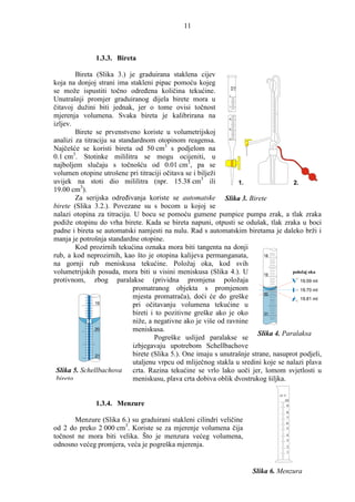 11



               1.3.3. Bireta

        Bireta (Slika 3.) je graduirana staklena cijev
koja na donjoj strani ima stakleni pipac pomoću kojeg              50 ml

se može ispustiti točno odreñena količina tekućine.                20 °C


                                                               0

Unutrašnji promjer graduiranog dijela birete mora u
čitavoj dužini biti jednak, jer o tome ovisi točnost           1




mjerenja volumena. Svaka bireta je kalibrirana na              48

izljev.
                                                               49

        Birete se prvenstveno koriste u volumetrijskoj
analizi za titraciju sa standardnom otopinom reagensa.         50




Najčešće se koristi bireta od 50 cm3 s podjelom na
0.1 cm3. Stotinke mililitra se mogu ocijeniti, u
najboljem slučaju s točnošću od 0.01 cm3, pa se
volumen otopine utrošene pri titraciji očitava se i bilježi
uvijek na stoti dio mililitra (npr. 15.38 cm3 ili                 1.                 2.
19.00 cm3).
        Za serijska odreñivanja koriste se automatske Slika 3. Birete
birete (Slika 3.2.). Povezane su s bocom u kojoj se
nalazi otopina za titraciju. U bocu se pomoću gumene pumpice pumpa zrak, a tlak zraka
podiže otopinu do vrha birete. Kada se bireta napuni, otpusti se odušak, tlak zraka u boci
padne i bireta se automatski namjesti na nulu. Rad s automatskim biretama je daleko brži i
manja je potrošnja standardne otopine.
        Kod prozirnih tekućina oznaka mora biti tangenta na donji
rub, a kod neprozirnih, kao što je otopina kalijeva permanganata,          18

na gornji rub meniskusa tekućine. Položaj oka, kod svih
volumetrijskih posuda, mora biti u visini meniskusa (Slika 4.). U          19
                                                                                     položaj oka
protivnom, zbog paralakse (prividna promjena položaja                                    19.59 ml
                             promatranog objekta s promjenom                             19.70 ml
                                                                           20
                             mjesta promatrača), doći će do greške                       19.81 ml
                19
                             pri očitavanju volumena tekućine u
                             bireti i to pozitivne greške ako je oko        21

                             niže, a negativne ako je više od ravnine
                20           meniskusa.
                                                                         Slika 4. Paralaksa
                                     Pogreške uslijed paralakse se
                             izbjegavaju upotrebom Schellbachove
                21           birete (Slika 5.). One imaju s unutrašnje strane, nasuprot podjeli,
                             utaljenu vrpcu od mliječnog stakla u sredini koje se nalazi plava
 Slika 5. Schellbachova      crta. Razina tekućine se vrlo lako uoči jer, lomom svjetlosti u
 bireta                      meniskusu, plava crta dobiva oblik dvostrukog šiljka.

                                                                                   20 °C
                                                                                      10
               1.3.4. Menzure                                                          9
                                                                                           8
                                                                                           7
       Menzure (Slika 6.) su graduirani stakleni cilindri veličine                         6
od 2 do preko 2 000 cm3. Koriste se za mjerenje volumena čija                              5

točnost ne mora biti velika. Što je menzura većeg volumena,                                4
                                                                                           3
odnosno većeg promjera, veća je pogreška mjerenja.                                         2
                                                                                           1




                                                                           Slika 6. Menzura
 