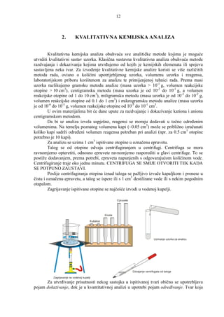 12



                 2.         KVALITATIVNA KEMIJSKA ANALIZA


        Kvalitativna kemijska analiza obuhvaća sve analitičke metode kojima je moguće
utvrditi kvalitativni sastav uzorka. Klasična sustavna kvalitativna analiza obuhvaća metode
razdvajanja i dokazivanja kojima utvrñujemo od kojih je kemijskih elemenata ili spojeva
sastavljena neka tvar. Za izvoñenje kvalitativne kemijske analize koristi se više različitih
metoda rada, ovisno o količini upotrijebljenog uzorka, volumenu uzorka i reagensa,
laboratorijskom priboru korištenom za analizu te primijenjenoj tehnici rada. Prema masi
uzorka razlikujemo gramsku metodu analize (masa uzorka > 10-1 g, volumen reakcijske
otopine > 10 cm3), centigramsku metodu (masa uzorka je od 10-2 do 10-1 g, a volumen
reakcijske otopine od 1 do 10 cm3), miligramsku metodu (masa uzorka je od 10-3 do 10-2 g,
volumen reakcijske otopine od 0.1 do 1 cm3) i mikrogramsku metodu analize (masa uzorka
je od 10-6 do 10-3 g, volumen reakcijske otopine od 10-5 do 10-1 cm3.
        U ovim materijalima bit će dane upute za razdvajanje i dokazivanje kationa i aniona
centigramskom metodom.
         Da bi se analiza izvela uspješno, reagensi se moraju dodavati u točno odreñenim
volumenima. Na temelju poznatog volumena kapi (~0.05 cm3) može se približno izračunati
koliko kapi sadrži odreñeni volumen reagensa potreban pri analizi (npr. za 0.5 cm3 otopine
potrebno je 10 kapi).
         Za analizu se uzima 1 cm3 ispitivane otopine u označenu epruvetu.
        Talog se od otopine odvaja centrifugiranjem u centrifugi. Centrifuga se mora
ravnomjerno opteretiti, odnosno epruvete ravnomjerno rasporediti u glavi centrifuge. To se
postiže dodavanjem, prema potrebi, epruveta napunjenih s odgovarajućom količinom vode.
Centrifugiranje traje oko jednu minutu. CENTRIFUGA SE SMIJE OTVORITI TEK KADA
SE POTPUNO ZAUSTAVI.
         Poslije centrifugiranja otopina iznad taloga se pažljivo izvuče kapaljkom i prenese u
čistu i označenu epruvetu, a talog se ispere ili s 1 cm3 destilirane vode ili s nekim pogodnim
otapalom.
         Zagrijavanje ispitivane otopine se najčešće izvodi u vodenoj kupelji.

                                                            Epruvete




                                                   Kivete

                                        Kušalice




                                                                                        Uzimanje uzorka za analizu




                                                                       Odvajanje centrifugata od taloga

          Zagrijavanje na vodenoj kupelji
      Za utvrñivanje prisutnosti nekog sastojka u ispitivanoj tvari obično se upotrebljava
pojam dokazivanje, dok je u kvantitativnoj analizi u upotrebi pojam odreñivanje. Tvar koja
 