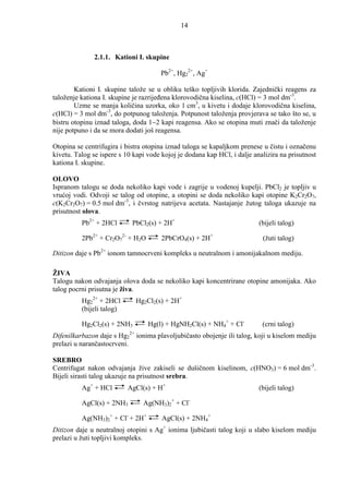 14



               2.1.1. Kationi I. skupine

                                        Pb2+, Hg22+, Ag+

        Kationi I. skupine talože se u obliku teško topljivih klorida. Zajednički reagens za
taloženje kationa I. skupine je razrijeñena klorovodična kiselina, c(HCl) = 3 mol dm-3.
        Uzme se manja količina uzorka, oko 1 cm3, u kivetu i dodaje klorovodična kiselina,
c(HCl) = 3 mol dm-3, do potpunog taloženja. Potpunost taloženja provjerava se tako što se, u
bistru otopinu iznad taloga, doda 1−2 kapi reagensa. Ako se otopina muti znači da taloženje
nije potpuno i da se mora dodati još reagensa.

Otopina se centrifugira i bistra otopina iznad taloga se kapaljkom prenese u čistu i označenu
kivetu. Talog se ispere s 10 kapi vode kojoj je dodana kap HCl, i dalje analizira na prisutnost
kationa I. skupine.

OLOVO
Ispranom talogu se doda nekoliko kapi vode i zagrije u vodenoj kupelji. PbCl2 je topljiv u
vrućoj vodi. Odvoji se talog od otopine, a otopini se doda nekoliko kapi otopine K2Cr2O7,
c(K2Cr2O7) = 0.5 mol dm-3, i čvrstog natrijeva acetata. Nastajanje žutog taloga ukazuje na
prisutnost olova.
          Pb2+ + 2HCl       PbCl2(s) + 2H+                                (bijeli talog)

          2Pb2+ + Cr2O72- + H2O         2PbCrO4(s) + 2H+                   (žuti talog)

Ditizon daje s Pb2+ ionom tamnocrveni kompleks u neutralnom i amonijakalnom mediju.

ŽIVA
Talogu nakon odvajanja olova doda se nekoliko kapi koncentrirane otopine amonijaka. Ako
talog pocrni prisutna je živa.
          Hg22+ + 2HCl          Hg2Cl2(s) + 2H+
          (bijeli talog)

          Hg2Cl2(s) + 2NH3         Hg(l) + HgNH2Cl(s) + NH4+ + Cl-         (crni talog)
                           2+
Difenilkarbazon daje s Hg2 ionima plavoljubičasto obojenje ili talog, koji u kiselom mediju
prelazi u narančastocrveni.

SREBRO
Centrifugat nakon odvajanja žive zakiseli se dušičnom kiselinom, c(HNO3) = 6 mol dm-3.
Bijeli sirasti talog ukazuje na prisutnost srebra.
          Ag+ + HCl        AgCl(s) + H+                                   (bijeli talog)

          AgCl(s) + 2NH3          Ag(NH3)2+ + Cl-

          Ag(NH3)2+ + Cl- + 2H+         AgCl(s) + 2NH4+
Ditizon daje u neutralnoj otopini s Ag+ ionima ljubičasti talog koji u slabo kiselom mediju
prelazi u žuti topljivi kompleks.
 