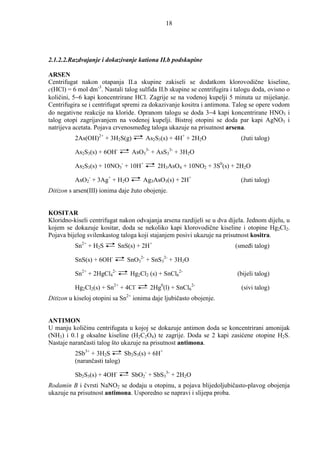 18




2.1.2.2.Razdvajanje i dokazivanje kationa II.b podskupine

ARSEN
Centrifugat nakon otapanja II.a skupine zakiseli se dodatkom klorovodične kiseline,
c(HCl) = 6 mol dm-3. Nastali talog sulfida II.b skupine se centrifugira i talogu doda, ovisno o
količini, 5−6 kapi koncentrirane HCl. Zagrije se na vodenoj kupelji 5 minuta uz miješanje.
Centrifugira se i centrifugat spremi za dokazivanje kositra i antimona. Talog se opere vodom
do negativne reakcije na kloride. Opranom talogu se doda 3−4 kapi koncentrirane HNO3 i
talog otopi zagrijavanjem na vodenoj kupelji. Bistroj otopini se doda par kapi AgNO3 i
natrijeva acetata. Pojava crvenosmeñeg taloga ukazuje na prisutnost arsena.
          2As(OH)2+ + 3H2S(g)         As2S3(s) + 4H+ + 2H2O                (žuti talog)

          As2S3(s) + 6OH-        AsO33- + AsS33- + 3H2O

          As2S3(s) + 10NO3- + 10H+         2H3AsO4 + 10NO2 + 3S0(s) + 2H2O

          AsO2- + 3Ag+ + H2O         Ag3AsO3(s) + 2H+                      (žuti talog)
Ditizon s arsen(III) ionima daje žuto obojenje.


KOSITAR
Kloridno-kiseli centrifugat nakon odvajanja arsena razdijeli se u dva dijela. Jednom dijelu, u
kojem se dokazuje kositar, doda se nekoliko kapi klorovodične kiseline i otopine Hg2Cl2.
Pojava bijelog svilenkastog taloga koji stajanjem posivi ukazuje na prisutnost kositra.
          Sn2+ + H2S        SnS(s) + 2H+                                 (smeñi talog)

          SnS(s) + 6OH-        SnO32- + SnS32- + 3H2O

          Sn2+ + 2HgCl42-       Hg2Cl2 (s) + SnCl62-                      (bijeli talog)

          Hg2Cl2(s) + Sn2+ + 4Cl-       2Hg0(l) + SnCl62-                  (sivi talog)
Ditizon u kiseloj otopini sa Sn2+ ionima daje ljubičasto obojenje.


ANTIMON
U manju količinu centrifugata u kojoj se dokazuje antimon doda se koncentrirani amonijak
(NH3) i 0.1 g oksalne kiseline (H2C2O4) te zagrije. Doda se 2 kapi zasićene otopine H2S.
Nastaje narančasti talog što ukazuje na prisutnost antimona.
          2Sb3+ + 3H2S       Sb2S3(s) + 6H+
          (narančasti talog)

          Sb2S3(s) + 4OH-       SbO2- + SbS33- + 2H2O
Rodamin B i čvrsti NaNO2 se dodaju u otopinu, a pojava blijedoljubičasto-plavog obojenja
ukazuje na prisutnost antimona. Usporedno se napravi i slijepa proba.
 