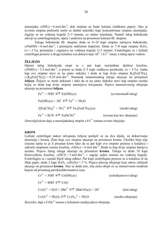 20



amonijaka c(NH3) = 6 mol dm-3, dok otopina ne bude lužnata (indikator papir). Ako je
izvorna otopina prekisela može se dodati nekoliko kapi koncentrirane otopine amonijaka.
Zagrije se na vodenoj kupelji 2−3 minute, uz stalno miješanje. Nastali talog hidroksida
odvoji se centrifugiranjem, opere i analizira na prisutnost kationa III. skupine.
        Talogu hidroksida III. skupine doda se 8−10 kapi otopine natrijeva hidroksida,
c(NaOH) = 6 mol dm-3, i promiješa staklenim štapićem. Doda se 7−8 kapi otopine H2O2,
(w = 3 %), promiješa i zagrijava na vodenoj kupelji 2−3 minute. Centrifugira se i lužnati
centrifugat prenese u drugu kušalicu (za dokazivanje Al3+ i Cr3+ iona), a talog opere vodom.

ŽELJEZO
Oprani talog hidroksida otopi se s par kapi razrijeñene dušične kiseline,
c(NHO3) = 3.5 mol dm-3, a potom se doda 2−3 kapi vodikova peroksida, (w = 3 %). Jedna
kap ove otopine stavi se na satno stakalce i doda se kap dvije otopine K4[Fe(CN)6],
c{K4[Fe(CN)6]} = 0.25 mol dm-3. Nastanak tamnomodrog taloga ukazuje na prisutnost
željeza. Željezo se može dokazati i tako da se na satno stakalce stavi kap otopine uzorka
kojoj se doda kap dvije otopine amonijeva tiocijanata. Pojava tamnocrvenog obojenja
ukazuje na prisutnost željeza.
          Fe3+ + 3OH-        Fe(OH)3(s)                             (crvenosmeñi talog)

          Fe(OH)3(s) + 3H+        Fe3+ + 3H2O

          2[Fe(CN)6]3- + 3Fe2+        Fe3[Fe(CN)6]2(s)                     (modri talog)

          Fe3+ + SCN-        Fe(SCN)2+                       (crveno kao krv obojenje)
                                                    2+
Dimetilglioksim daje u amonijakalnoj otopini s Fe ionima crveno obojenje.


KROM
Lužnati centrifugat nakon odvajanja željeza podijeli se na dva dijela, za dokazivanje
aluminija i kroma. Žuta boja ove otopine ukazuje na prisutnost kroma. Ukoliko boja nije
izrazita ispita se je li prisutan krom tako da se par kapi ove otopine prenese u kušalicu i
zakiseli otopinom octene kiseline, c(HAc) = 6 mol dm-3. Doda se kap dvije otopine barijeva
acetata. Pojava žutog taloga ukazuje na prisutnost kroma. Talogu se doda 10 kapi
klorovodične kiseline, c(HCl) = 3 mol dm-3, i zagrije jednu minutu na vodenoj kupelji.
Centrifugira se i nastali bijeli talog odbaci. Par kapi centrifugata prenese se u kušalicu ili na
filtar papir, doda 2 kapi H2O2, w(H2O2) = 3 %. Pojava plavog obojenja koje ubrzo izblijedi
ukazuje na prisutnost kroma. Ako se doda eter, sloj etera obojit će se intenzivnom modrom
bojom od prisutnog peroksodikromatova iona.
          Cr3+ + 3OH-        Cr(OH)3(s)                           (zelenkastosivi talog)

          Cr3+ + 4OH-        CrO2-

          Cr2O72- + H2O + 2Ba2+         2BaCrO4(s) + 2H+                     (žuti talog)

          Cr2O72- + 5H2O2        Cr2O122- + 5H2O                      (modro obojenje)
                      2-
Benzidin, daje s CrO4 ionom u lužnatom mediju plavo obojenje.
 