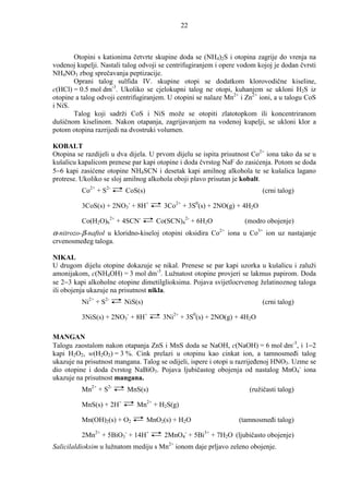 22



       Otopini s kationima četvrte skupine doda se (NH4)2S i otopina zagrije do vrenja na
vodenoj kupelji. Nastali talog odvoji se centrifugiranjem i opere vodom kojoj je dodan čvrsti
NH4NO3 zbog sprečavanja peptizacije.
       Oprani talog sulfida IV. skupine otopi se dodatkom klorovodične kiseline,
c(HCl) = 0.5 mol dm-3. Ukoliko se cjelokupni talog ne otopi, kuhanjem se ukloni H2S iz
otopine a talog odvoji centrifugiranjem. U otopini se nalaze Mn2+ i Zn2+ ioni, a u talogu CoS
i NiS.
       Talog koji sadrži CoS i NiS može se otopiti zlatotopkom ili koncentriranom
dušičnom kiselinom. Nakon otapanja, zagrijavanjem na vodenoj kupelji, se ukloni klor a
potom otopina razrijedi na dvostruki volumen.

KOBALT
Otopina se razdijeli u dva dijela. U prvom dijelu se ispita prisutnost Co2+ iona tako da se u
kušalicu kapalicom prenese par kapi otopine i doda čvrstog NaF do zasićenja. Potom se doda
5−6 kapi zasićene otopine NH4SCN i desetak kapi amilnog alkohola te se kušalica lagano
protrese. Ukoliko se sloj amilnog alkohola oboji plavo prisutan je kobalt.
          Co2+ + S2-     CoS(s)                                             (crni talog)

          3CoS(s) + 2NO3- + 8H+        3Co2+ + 3S0(s) + 2NO(g) + 4H2O

          Co(H2O)62+ + 4SCN-        Co(SCN)42- + 6H2O                 (modro obojenje)
α-nitrozo-β-naftol u kloridno-kiseloj otopini oksidira Co   2+
                                                                 iona u Co3+ ion uz nastajanje
crvenosmeñeg taloga.

NIKAL
U drugom dijelu otopine dokazuje se nikal. Prenese se par kapi uzorka u kušalicu i zaluži
amonijakom, c(NH4OH) = 3 mol dm-3. Lužnatost otopine provjeri se lakmus papirom. Doda
se 2−3 kapi alkoholne otopine dimetilglioksima. Pojava svijetlocrvenog želatinoznog taloga
ili obojenja ukazuje na prisutnost nikla.
          Ni2+ + S2-     NiS(s)                                             (crni talog)

          3NiS(s) + 2NO3- + 8H+       3Ni2+ + 3S0(s) + 2NO(g) + 4H2O

MANGAN
Talogu zaostalom nakon otapanja ZnS i MnS doda se NaOH, c(NaOH) = 6 mol dm-3, i 1−2
kapi H2O2, w(H2O2) = 3 %. Cink prelazi u otopinu kao cinkat ion, a tamnosmeñi talog
ukazuje na prisutnost mangana. Talog se odijeli, ispere i otopi u razrijeñenoj HNO3. Uzme se
dio otopine i doda čvrstog NaBiO3. Pojava ljubičastog obojenja od nastalog MnO4- iona
ukazuje na prisutnost mangana.
          Mn2+ + S2-      MnS(s)                                        (ružičasti talog)

          MnS(s) + 2H+       Mn2+ + H2S(g)

          Mn(OH)2(s) + O2         MnO2(s) + H2O                     (tamnosmeñi talog)

          2Mn2+ + 5BiO3- + 14H+        2MnO4- + 5Bi3+ + 7H2O (ljubičasto obojenje)
Salicilaldioksim u lužnatom mediju s Mn2+ ionom daje prljavo zeleno obojenje.
 