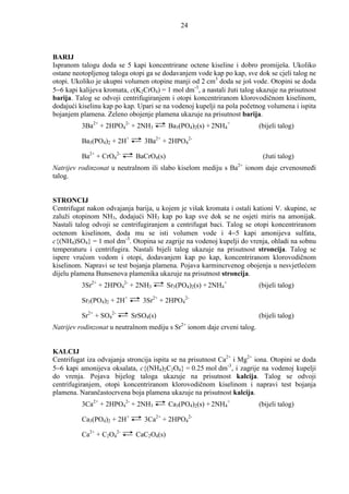 24



BARIJ
Ispranom talogu doda se 5 kapi koncentrirane octene kiseline i dobro promiješa. Ukoliko
ostane neotopljenog taloga otopi ga se dodavanjem vode kap po kap, sve dok se cjeli talog ne
otopi. Ukoliko je ukupni volumen otopine manji od 2 cm3 doda se još vode. Otopini se doda
5−6 kapi kalijeva kromata, c(K2CrO4) = 1 mol dm-3, a nastali žuti talog ukazuje na prisutnost
barija. Talog se odvoji centrifugiranjem i otopi koncentriranom klorovodičnom kiselinom,
dodajući kiselinu kap po kap. Upari se na vodenoj kupelji na pola početnog volumena i ispita
bojanjem plamena. Zeleno obojenje plamena ukazuje na prisutnost barija.
          3Ba2+ + 2HPO42- + 2NH3         Ba3(PO4)2(s) + 2NH4+           (bijeli talog)

          Ba3(PO4)2 + 2H+       3Ba2+ + 2HPO42-

          Ba2+ + CrO42-      BaCrO4(s)                                    (žuti talog)
Natrijev rodinzonat u neutralnom ili slabo kiselom mediju s Ba2+ ionom daje crvenosmeñi
talog.


STRONCIJ
Centrifugat nakon odvajanja barija, u kojem je višak kromata i ostali kationi V. skupine, se
zaluži otopinom NH3, dodajući NH3 kap po kap sve dok se ne osjeti miris na amonijak.
Nastali talog odvoji se centrifugiranjem a centrifugat baci. Talog se otopi koncentriranom
octenom kiselinom, doda mu se isti volumen vode i 4−5 kapi amonijeva sulfata,
c{(NH4)SO4} = 1 mol dm-3. Otopina se zagrije na vodenoj kupelji do vrenja, ohladi na sobnu
temperaturu i centrifugira. Nastali bijeli talog ukazuje na prisutnost stroncija. Talog se
ispere vrućom vodom i otopi, dodavanjem kap po kap, koncentriranom klorovodičnom
kiselinom. Napravi se test bojanja plamena. Pojava karmincrvenog obojenja u nesvjetlećem
dijelu plamena Bunsenova plamenika ukazuje na prisutnost stroncija.
          3Sr2+ + 2HPO42- + 2NH3         Sr3(PO4)2(s) + 2NH4+           (bijeli talog)

          Sr3(PO4)2 + 2H+      3Sr2+ + 2HPO42-

          Sr2+ + SO42-      SrSO4(s)                                    (bijeli talog)
                                             2+
Natrijev rodinzonat u neutralnom mediju s Sr ionom daje crveni talog.


KALCIJ
Centrifugat iza odvajanja stroncija ispita se na prisutnost Ca2+ i Mg2+ iona. Otopini se doda
5−6 kapi amonijeva oksalata, c{(NH4)2C2O4} = 0.25 mol dm-3, i zagrije na vodenoj kupelji
do vrenja. Pojava bijelog taloga ukazuje na prisutnost kalcija. Talog se odvoji
centrifugiranjem, otopi koncentriranom klorovodičnom kiselinom i napravi test bojanja
plamena. Narančastocrvena boja plamena ukazuje na prisutnost kalcija.
          3Ca2+ + 2HPO42- + 2NH3         Ca3(PO4)2(s) + 2NH4+           (bijeli talog)

          Ca3(PO4)2 + 2H+       3Ca2+ + 2HPO42-

          Ca2+ + C2O42-      CaC2O4(s)
 