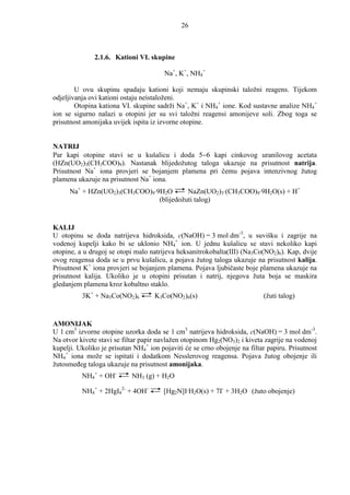 26



               2.1.6. Kationi VI. skupine

                                        Na+, K+, NH4+

        U ovu skupinu spadaju kationi koji nemaju skupinski taložni reagens. Tijekom
odjeljivanja ovi kationi ostaju neistaloženi.
        Otopina kationa VI. skupine sadrži Na+, K+ i NH4+ ione. Kod sustavne analize NH4+
ion se sigurno nalazi u otopini jer su svi taložni reagensi amonijeve soli. Zbog toga se
prisutnost amonijaka uvijek ispita iz izvorne otopine.


NATRIJ
Par kapi otopine stavi se u kušalicu i doda 5−6 kapi cinkovog uranilovog acetata
(HZn(UO2)3(CH3COO)9). Nastanak blijedožutog taloga ukazuje na prisutnost natrija.
Prisutnost Na+ iona provjeri se bojanjem plamena pri čemu pojava intenzivnog žutog
plamena ukazuje na prisutnost Na+ iona.
      Na+ + HZn(UO2)3(CH3COO)9⋅9H2O       NaZn(UO2)3⋅(CH3COO)9⋅9H2O(s) + H+
                                (blijedožuti talog)


KALIJ
U otopinu se doda natrijeva hidroksida, c(NaOH) = 3 mol dm-3, u suvišku i zagrije na
vodenoj kupelji kako bi se uklonio NH4+ ion. U jednu kušalicu se stavi nekoliko kapi
otopine, a u drugoj se otopi malo natrijeva heksanitrokobalta(III) (Na3Co(NO2)6). Kap, dvije
ovog reagensa doda se u prvu kušalicu, a pojava žutog taloga ukazuje na prisutnost kalija.
Prisutnost K+ iona provjeri se bojanjem plamena. Pojava ljubičaste boje plamena ukazuje na
prisutnost kalija. Ukoliko je u otopini prisutan i natrij, njegova žuta boja se maskira
gledanjem plamena kroz kobaltno staklo.
          3K+ + Na3Co(NO2)6         K3Co(NO2)6(s)                          (žuti talog)


AMONIJAK
U 1 cm3 izvorne otopine uzorka doda se 1 cm3 natrijeva hidroksida, c(NaOH) = 3 mol dm-3.
Na otvor kivete stavi se filtar papir navlažen otopinom Hg2(NO3)2 i kiveta zagrije na vodenoj
kupelji. Ukoliko je prisutan NH4+ ion pojaviti će se crno obojenje na filtar papiru. Prisutnost
NH4+ iona može se ispitati i dodatkom Nesslerovog reagensa. Pojava žutog obojenje ili
žutosmeñeg taloga ukazuje na prisutnost amonijaka.
          NH4+ + OH-        NH3 (g) + H2O

          NH4+ + 2HgI42- + 4OH-        [Hg2N]I·H2O(s) + 7I- + 3H2O (žuto obojenje)
 