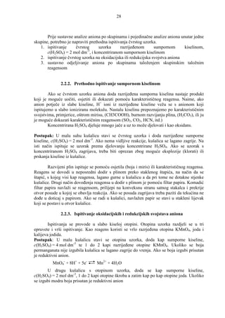 28



       Prije sustavne analize aniona po skupinama i pojedinačne analize aniona unutar jedne
skupine, potrebno je napraviti prethodna ispitivanja čvrstog uzorka.
   1. ispitivanje      čvrstog      uzorka      razrijeñenom      sumpornom      kiselinom,
       c(H2SO4) = 2 mol dm-3, i koncentriranom sumpornom kiselinom
   2. ispitivanje čvrstog uzorka na oksidacijska ili redukcijska svojstva aniona
   3. sustavno odjeljivanje aniona po skupinama taloženjem skupinskim taložnim
       reagensom


               2.2.2. Prethodno ispitivanje sumpornom kiselinom

        Ako se čvrstom uzorku aniona doda razrijeñena sumporna kiselina nastaje produkt
koji je moguće uočiti, osjetiti ili dokazati pomoću karakterističnog reagensa. Naime, ako
anion potječe iz slabe kiseline, H+ ioni iz razrijeñene kiseline vežu se s anionom koji
ispitujemo u slabo ioniziranu molekulu. Nastalu kiselinu prepoznajemo po karakterističnim
svojstvima, primjerice, oštrom mirisu, (CH3COOH), burnom razvijanju plina, (H2CO3), ili ju
je moguće dokazati karakterističnim reagensom (SO2, CO2, HCN, itd.)
        Koncentrirana H2SO4 djeluje mnogo jače a uz to može djelovati i kao oksidans.

Postupak: U malu suhu kušalicu stavi se čvrstog uzorka i doda razrijeñene sumporne
kiseline, c(H2SO4) = 2 mol dm-3. Ako nema vidljive reakcije, kušalica se lagano zagrije. Na
isti način ispituje se uzorak prema djelovanju koncentrirane H2SO4. Ako se uzorak s
koncentriranom H2SO4 zagrijava, treba biti oprezan zbog moguće eksplozije (klorati) ili
prskanja kiseline iz kušalice.

        Razvijeni plin ispituje se pomoću osjetila (boja i miris) ili karakterističnog reagensa.
Reagens se dovodi u neposredni dodir s plinom preko staklenog štapića, na način da se
štapić, s kojeg visi kap reagensa, lagano gurne u kušalicu a da pri tome ne dotakne stjenke
kušalice. Drugi način dovoñenja reagensa u dodir s plinom je pomoću filtar papira. Komadić
filtar papira navlaži se reagensom, prilijepi na konveksnu stranu satnog stakalca i prekrije
otvor posude u kojoj se obavlja reakcija. Ako se posuda zagrijava treba paziti da tekućina ne
doñe u doticaj s papirom. Ako se radi u kušalici, navlažen papir se stavi u stakleni lijevak
koji se postavi u otvor kušalice.

               2.2.3. Ispitivanje oksidacijskih i redukcijskih svojstava aniona

        Ispitivanja se provode u slabo kiseloj otopini. Otopina uzorka razdjeli se u tri
epruvete i vrši ispitivanje. Kao reagens koristi se vrlo razrjeñena otopina KMnO4, joda i
kalijeva jodida.
Postupak: U malu kušalicu stavi se otopina uzorka, doda kap sumporne kiseline,
c(H2SO4) = 4 mol dm-3 te 1 do 2 kapi razrijeñene otopine KMnO4. Ukoliko se boja
permanganata nije izgubila kušalica se lagano zagrije do vrenja. Ako se boja izgubi prisutan
je reduktivni anion.
          MnO4- + 8H+ + 5e-        Mn2+ + 4H2O
       U drugu kušalicu s otopinom uzorka, doda se kap sumporne kiseline,
c(H2SO4) = 2 mol dm-3, 1 do 2 kapi otopine škroba a zatim kap po kap otopine joda. Ukoliko
se izgubi modra boja prisutan je reduktivni anion
 