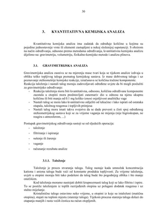 30




              3.       KVANTITATIVNA KEMIJSKA ANALIZA


       Kvantitativna kemijska analiza ima zadatak da odreñuje količine u kojima su
pojedine jednostavnije vrste ili elementi zastupljeni u nekoj složenijoj supstanciji. S obzirom
na način odreñivanja, odnosno prema metodama odreñivanja, kvantitativnu kemijsku analizu
dijelimo na: gravimetriju, volumetriju, fizikalno-kemijske metode i analizu plinova.


       3.1.    GRAVIMETRIJSKA ANALIZA

Gravimetrijska analiza zasniva se na mjerenju mase tvari koja se tijekom analize izdvaja u
obliku teško topljivog taloga poznatog kemijskog sastava. Iz mase dobivenog taloga i uz
poznavanje stehiometrije kemijske reakcije, izračunava se količina tražene komponente.
Reakcija taloženja i nastali talog moraju zadovoljavati odreñene uvjete da bi mogli poslužiti
za gravimetrijsko odreñivanje:
    - Reakcija taloženja mora biti kvantitativna, odnosno, količina odreñivane komponente
       zaostala u otopini mora predstavljati zanemariv dio u odnosu na njenu ukupnu
       količinu ili biti manja od 0.1 mg koliko iznosi osjetljivost analitičke vage
    - Nastali talog se mora lako kvantitativno odijeliti od tekućine i lako isprati od ostataka
       otapala, taložnog reagensa i topljivih primjesa
    - Nastali talog mora imati takva svojstva da se dade prevesti u čisti spoj odreñenog
       stehiometrijskog sastava koji se za vrijeme vaganja ne mijenja (nije higroskopan, ne
       reagira s atmosferom, ...)

Postupak gravimetrijskog odreñivanja sastoji se od sljedećih operacija:
   - taloženje
   -   filtriranje i ispiranje
   -   sušenje ili žarenje
   -   vaganje
   -   računanje rezultata analize


               3.1.1. Taloženje

        Taloženje je proces stvaranja taloga. Talog nastaje kada umnožak koncentracija
kationa i aniona taloga bude veći od konstante produkta topljivosti. Za vrijeme taloženja,
uvjeti u otopini moraju biti tako podešeni da talog bude što pogodnijeg oblika i što manje
onečišćen.
        Kod taloženja moramo nastojati dobiti krupnozrnasti talog koji se lako filtrira i ispire.
To se postiže taloženjem iz toplih razrijeñenih otopina uz polagani dodatak reagensa i uz
stalno miješanje.
        Kristalinične taloge ostavimo neko vrijeme, u otopini iz koje su istaloženi (matična
otopina), stajati na toplom mjestu (starenje taloga). Tijekom procesa starenja taloga dolazi do
otapanja manjih i rasta većih čestica na račun otopljenih.
 