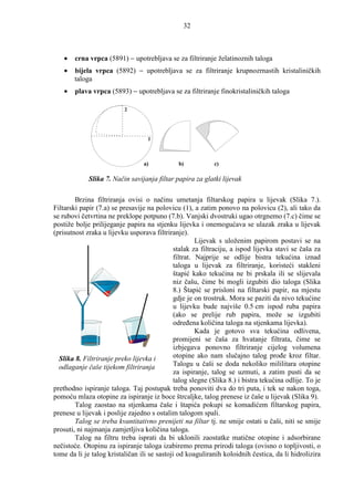 32



   •    crna vrpca (5891) − upotrebljava se za filtriranje želatinoznih taloga
   •   bijela vrpca (5892) − upotrebljava se za filtriranje krupnozrnastih kristaliničkih
       taloga
   •    plava vrpca (5893) − upotrebljava se za filtriranje finokristaliničkih taloga

                          2




                                   1



                                 a)           b)            c)

             Slika 7. Način savijanja filtar papira za glatki lijevak

        Brzina filtriranja ovisi o načinu umetanja filtarskog papira u lijevak (Slika 7.).
Filtarski papir (7.a) se presavije na polovicu (1), a zatim ponovo na polovicu (2), ali tako da
se rubovi četvrtina ne preklope potpuno (7.b). Vanjski dvostruki ugao otrgnemo (7.c) čime se
postiže bolje prilijeganje papira na stjenku lijevka i onemogućava se ulazak zraka u lijevak
(prisutnost zraka u lijevku usporava filtriranje).
                                                      Lijevak s uloženim papirom postavi se na
                                             stalak za filtraciju, a ispod lijevka stavi se čaša za
                                             filtrat. Najprije se odlije bistra tekućina iznad
                                             taloga u lijevak za filtriranje, koristeći stakleni
                                             štapić kako tekućina ne bi prskala ili se slijevala
                                             niz čašu, čime bi mogli izgubiti dio taloga (Slika
                                             8.) Štapić se prisloni na filtarski papir, na mjestu
                                             gdje je on trostruk. Mora se paziti da nivo tekućine
                                             u lijevku bude najviše 0.5 cm ispod ruba papira
                                             (ako se prelije rub papira, može se izgubiti
                                             odreñena količina taloga na stjenkama lijevka).
                                                      Kada je gotovo sva tekućina odlivena,
                                             promijeni se čaša za hvatanje filtrata, čime se
                                             izbjegava ponovno filtriranje cijelog volumena
  Slika 8. Filtriranje preko lijevka i       otopine ako nam slučajno talog proñe kroz filtar.
  odlaganje čaše tijekom filtriranja         Talogu u čaši se doda nekoliko mililitara otopine
                                             za ispiranje, talog se uzmuti, a zatim pusti da se
                                             talog slegne (Slika 8.) i bistra tekućina odlije. To je
prethodno ispiranje taloga. Taj postupak treba ponoviti dva do tri puta, i tek se nakon toga,
pomoću mlaza otopine za ispiranje iz boce štrcaljke, talog prenese iz čaše u lijevak (Slika 9).
        Talog zaostao na stjenkama čaše i štapića pokupi se komadićem filtarskog papira,
prenese u lijevak i poslije zajedno s ostalim talogom spali.
        Talog se treba kvantitativno prenijeti na filtar tj. ne smije ostati u čaši, niti se smije
prosuti, ni najmanja zamjetljiva količina taloga.
        Talog na filtru treba isprati da bi uklonili zaostatke matične otopine i adsorbirane
nečistoće. Otopinu za ispiranje taloga izabiremo prema prirodi taloga (ovisno o topljivosti, o
tome da li je talog kristaličan ili se sastoji od koaguliranih koloidnih čestica, da li hidrolizira
 