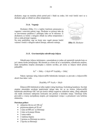 34



eksikator, nego na metalnu ploču pored peći i hladi na zraku. Još vrući lončić stavi se u
eksikator gdje se ohladi na sobnu temperaturu.


               3.1.4. Vaganje

        Eksikator (Slika 11.) s toplim lončićem prenesemo u
vagaonu i ostavimo pokraj vage. Eksikator se prenosi tako da
se istovremeno pridržava i poklopac kako ne bi skliznuo. U
eksikatoru se lončić s talogom ohladi na sobnu temperaturu i
tek se onda pristupi vaganju.
Na istoj analitičkoj vagi na kojoj smo vagali prazan lončić
važemo i lončić s talogom nakon žarenja, odnosno sušenja.             Slika 11. Eksikator




               3.1.5. Gravimetrijsko odreñivanje željeza


        Odreñivanje željeza taloženjem s amonijakom je jedna od najstarijih metoda koja se
još i danas široko primjenjuje. Bit metode je u tome da se u razrijeñenu, solnokiselu otopinu,
doda razrijeñena otopina amonijaka u malom suvišku, pri čemu se željezo taloži prema
jednadžbi:

                        Fe3+ + 3NH3 + 3 H2O         Fe(OH)3 + 3NH4+

        Nakon ispiranja talog željezova(III) hidroksida žarenjem se prevede u željezov(III)
oksid i kao takav važe.

                                2Fe(OH)3       Fe2O3 + 3H2O

        Željezov(III) hidroksid je teško topljivi talog bazičnog i koloidnog karaktera. Suvišak
otopine amonijaka uzrokuje peptiziranje taloga tako što se na čestice željezova(III)
hidroksida adsorbiraju OH- ioni pa čestice dobiju negativni električni naboj. Zbog odbojnih
sila meñu istoimeno nabijenim česticama one prelaze u koloidno stanje. Taloženje treba
provoditi u vrućoj razrijeñenoj otopini, pri temperaturi vrenja i u prisutnosti veće količine
elektrolita.

Potreban pribor:
   • odmjerna tikvica od 100 cm3
   • prijenosna pipeta od 20 cm3
   • 2 čaše od 400 cm3 za filtriranje
   • 2 čaše za hvatanje filtrata
   • 2 satna stakla
   • 2 staklena štapića
   • 2 prstena za filtriranje na stativu
   • 2 lijevka za filtriranje
 