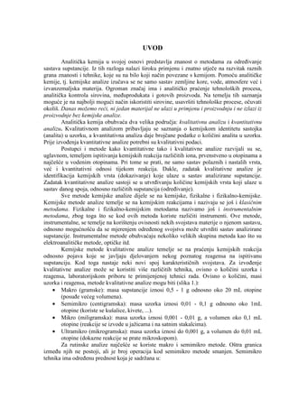 UVOD
        Analitička kemija u svojoj osnovi predstavlja znanost o metodama za odreñivanje
sastava supstancije. Iz tih razloga nalazi široku primjenu i znatno utječe na razvitak raznih
grana znanosti i tehnike, koje su na bilo koji način povezane s kemijom. Pomoću analitičke
kemije, tj. kemijske analize izučava se ne samo sastav zemljine kore, vode, atmosfere već i
izvanzemaljska materija. Ogroman značaj ima i analitičko praćenje tehnoloških procesa,
analitička kontrola sirovina, meñuprodukata i gotovih proizvoda. Na temelju tih saznanja
moguće je na najbolji mogući način iskoristiti sirovine, usavršiti tehnološke procese, očuvati
okoliš. Danas možemo reći, ni jedan materijal ne ulazi u primjenu i proizvodnju i ne izlazi iz
proizvodnje bez kemijske analize.
        Analitička kemija obuhvaća dva velika područja: kvalitativnu analizu i kvantitativnu
analizu. Kvalitativnom analizom pribavljaju se saznanja o kemijskom identitetu sastojka
(analita) u uzorku, a kvantitativna analiza daje brojčane podatke o količini analita u uzorku.
Prije izvoñenja kvantitativne analize potrebni su kvalitativni podaci.
        Postupci i metode kako kvantitativne tako i kvalitativne analize razvijali su se,
uglavnom, temeljem ispitivanja kemijskih reakcija različitih iona, prvenstveno u otopinama a
najčešće u vodenim otopinama. Pri tome se prati, ne samo sastav polaznih i nastalih vrsta,
već i kvantitativni odnosi tijekom reakcija. Dakle, zadatak kvalitativne analize je
identifikacija kemijskih vrsta (dokazivanje) koje ulaze u sastav analizirane supstancije.
Zadatak kvantitativne analize sastoji se u utvrñivanju količine kemijskih vrsta koji ulaze u
sastav danog spoja, odnosno različitih supstancija (odreñivanje).
        Sve metode kemijske analize dijele se na kemijske, fizikalne i fizikalno-kemijske.
Kemijske metode analize temelje se na kemijskim reakcijama i nazivaju se još i klasičnim
metodama. Fizikalne i fizikalno-kemijskim metodama nazivamo još i instrumentalnim
metodama, zbog toga što se kod ovih metoda koriste različiti instrumenti. Ove metode,
instrumentalne, se temelje na korištenju ovisnosti nekih svojstava materije o njenom sastavu,
odnosno mogućnošću da se mjerenjem odreñenog svojstva može utvrditi sastav analizirane
supstancije. Instrumentalne metode obuhvaćaju nekoliko velikih skupina metoda kao što su
elektroanalitičke metode, optičke itd.
        Kemijske metode kvalitativne analize temelje se na praćenju kemijskih reakcija
odnosno pojava koje se javljaju djelovanjem nekog poznatog reagensa na ispitivanu
supstanciju. Kod toga nastaje neki novi spoj karakterističnih svojstava. Za izvoñenje
kvalitativne analize može se koristiti više različitih tehnika, ovisno o količini uzorka i
reagensa, laboratorijskom priboru te primijenjenoj tehnici rada. Ovisno o količini, masi
uzorka i reagensa, metode kvalitativne analize mogu biti (slika 1.):
    • Makro (gramske): masa supstancije iznosi 0,5 - 1 g odnosno oko 20 mL otopine
        (posuñe većeg volumena).
    • Semimikro (centigramska): masa uzorka iznosi 0,01 - 0,1 g odnosno oko 1mL
        otopine (koriste se kušalice, kivete, ...).
    • Mikro (miligramska): masa uzorka iznosi 0,001 - 0,01 g, a volumen oko 0,1 mL
        otopine (reakcije se izvode u jažicama i na satnim stakalcima).
    • Ultramikro (mikrogramska): masa uzorka iznosi do 0,001 g, a volumen do 0,01 mL
        otopine (dokazne reakcije se prate mikroskopom).
        Za rutinske analize najčešće se koriste makro i semimikro metode. Oštra granica
izmeñu njih ne postoji, ali je broj operacija kod semimikro metode smanjen. Semimikro
tehnika ima odreñenu prednost koja je sadržana u:
 