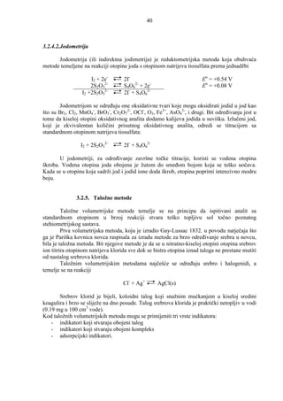 40



3.2.4.2.Jodometrija

      Jodometrija (ili indirektna jodimetrija) je reduktometrijska metoda koja obuhvaća
metode temeljene na reakciji otopine joda s otopinom natrijeva tiosulfata prema jednadžbi

                     I2 + 2e-       2I-                                Eo = +0.54 V
                     2S2O32-        S4O62- + 2e-                       Eo = +0.08 V
                 I2 +2S2O32-        2I- + S4O62-

        Jodometrijom se odreñuju one oksidativne tvari koje mogu oksidirati jodid u jod kao
što su Br2, Cl2, MnO4-, BrO3-, Cr2O72-, OCl-, O3, Fe3+, AsO43-, i drugi. Bit odreñivanja jest u
tome da kiseloj otopini oksidativnog analita dodamo kalijeva jodida u suvišku. Izlučeni jod,
koji je ekvivalentan količini prisutnog oksidativnog analita, odredi se titracijom sa
standardnom otopinom natrijeva tiosulfata:

                 I2 + 2S2O32-       2I- + S4O62-

       U jodometriji, za odreñivanje završne točke titracije, koristi se vodena otopina
škroba. Vodena otopina joda obojena je žutom do smeñom bojom koja se teško uočava.
Kada se u otopinu koja sadrži jod i jodid ione doda škrob, otopina poprimi intenzivno modru
boju.


               3.2.5. Taložne metode

         Taložne volumetrijske metode temelje se na principu da ispitivani analit sa
standardnom otopinom u brzoj reakciji stvara teško topljivu sol točno poznatog
stehiometrijskog sastava.
         Prva volumetrijska metoda, koju je izradio Gay-Lussac 1832. u povodu natječaja što
ga je Pariška kovnica novca raspisala za izradu metode za brzo odreñivanje srebra u novcu,
bila je taložna metoda. Bit njegove metode je da se u nitratno-kiseloj otopini otopina srebrov
ion titrira otopinom natrijeva klorida sve dok se bistra otopina iznad taloga ne prestane mutiti
od nastalog srebrova klorida.
         Taložnim volumetrijskim metodama najčešće se odreñuju srebro i halogenidi, a
temelje se na reakciji

                                    Cl- + Ag+        AgCl(s)

       Srebrov klorid je bijeli, koloidni talog koji snažnim mućkanjem u kiseloj sredini
koagulira i brzo se sliježe na dno posude. Talog srebrova klorida je praktički netopljiv u vodi
(0.19 mg u 100 cm3 vode).
Kod taložnih volumetrijskih metoda mogu se primijeniti tri vrste indikatora:
    - indikatori koji stvaraju obojeni talog
    - indikatori koji stvaraju obojeni kompleks
    - adsorpcijski indikatori.
 