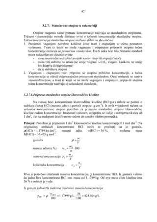 42



              3.2.7. Standardne otopine u volumetriji

       Otopine reagensa točno poznate koncentracije nazivaju se standardnim otopinama.
Točnost volumetrijske metode direktno ovisi o točnosti koncentracije standardne otopine.
Točnu koncentraciju standardne otopine možemo dobiti na dva načina:
1. Preciznim vaganjem potrebne količine čiste tvari i otapanjem u točno poznatom
   volumenu. Tvari iz kojih se može vaganjem i otapanjem pripraviti otopina točne
   koncentracije nazivaju se primarnim standardom. Da bi neka tvar bila primarni standard
   mora zadovoljavati sljedeće uvjete:
       - mora imati točno odreñen kemijski sastav i najviši stupanj čistoće
       - mora biti stabilna na zraku (ne smije reagirati s CO2, vlagom, kisikom, ne smije
          biti hlapiva ili higroskopna)
       - da je stabilna u otopini
2. Vaganjem i otapanjem tvari pripremi se otopina približne koncentracije, a točna
   koncentracija se odredi odgovarajućim primarnim standardom. Ovaj postupak se naziva
   standardizacijom, a tvari iz kojih se ne može vaganjem i otapanjem pripraviti otopina
   točne koncentracije nazivaju se sekundarni standardi.


3.2.7.1.Priprava standardne otopine klorovodične kiseline

        Na svakoj boci koncentrirane klorovodične kiseline (HCl p.a.) nalaze se podaci o
sadržaju čistog HCl (maseni udio) i gustoći otopine (g cm-3). Iz ovih vrijednosti računa se
volumen koncentrirane otopine potreban za pripremu standardne otopine klorovodične
kiseline zadane koncentracije. Izračunati volumen, otpipetira se i ulije u odmjernu tikvicu od
1 dm3, tikvica nadopuni destiliranom vodom do oznake i dobro promućka.

Primjer: Potrebno je pripremiti 1 dm3 klorovodične kiseline koncentracije 0.1 mol dm-3. Na
originalnoj ambalaži koncentrirane HCl može se pročitati da je gustoća,
ρ(HCl) = 1.1789 kg dm-3,      maseni     udio,  w(HCl) = 36 %,      i    molarna     masa
                        -1
M(HCl) = 36.465 g mol .
                                          m
        gustoća                       ρ=
                                          V
                                    mA
        maseni udio (u %)      wA =    ⋅100
                                     m
                                    m
        masena koncentracija γ A = A
                                    V
                                           n
        količinska koncentracija      cA = A
                                           V

Prvo je potrebno izračunati masenu koncentraciju, γ, koncentrirane HCl. Iz gustoće vidimo
da jedna litra koncentrirane HCl ima masu od 1.1789 kg. Od ove mase čiste kiseline ima
36 % a ostatak je voda.

Iz gornjih jednadžbi možemo izračunati masenu koncentraciju:
                        w HCl                  36
          γ HCl = ρ ⋅         = 1.17899 g/L ⋅     = 424.404 g/L
                        100                   100
 