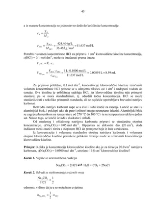 43



a iz masene koncentracije se jednostavno doñe do količinske koncentracije:
                 γA
          cA =
                 MA

                    γ HCl          424.404 g/L
          c HCl =             =                = 11.637 mol/L
                    M HCl         36.465 g mol
Potrebni volumen koncentrirane HCl za pripravu 1 dm3 klorovodične kiseline koncentracije,
c(HCl) = 0.1 mol dm-3, može se izračunati prema izrazu
          V1 ⋅ c1 = V2 ⋅ c2

                         VHCl ⋅ cHCl 1 L ⋅ 0.1000 mol/L
          VHClkonc. =               =                   = 0.00859 L = 8.59 mL
                          cHClkonc.    11.637 mol/L


        Za pripravu približne, 0.1 mol dm-3, koncentracije klorovodične kiseline izračunati
volumen koncentrirane HCl prenese se u odmjernu tikvicu od 1 dm3 i nadopuni vodom do
oznake. Ova kiselina je približnog sadržaja HCl, jer klorovodična kiselina nije primarni
standard, pa se mora standardizirati, tj. odrediti točna koncentracija. HCl se može
standardizirati s nekoliko primarnih standarda, ali se najčešće upotrebljava bezvodni natrijev
karbonat.
        Bezvodni natrijev karbonat uspe se u čisti i suhi lončić za žarenje. Lončić se stavi u
aluminijski blok, i poklopi tako da pare i plinovi mogu nesmetano izlaziti. Aluminijski blok
se zagrije plamenikom na temperaturu od 270 °C do 300 °C i ta se temperatura održava jedan
sat. Nakon toga, se lončić izvadi u eksikator i ohladi.
        Od osušenog i ohlañenog natrijeva karbonata pripravi se standardna otopina
koncentracije, c(Na2CO3) = 0.05 mol dm-3. Otpipetira se alikvotni dio (20 cm3), doda
indikator metil-oranž i titrira s otopinom HCl do promjene boje iz žute u ružičastu.
        Iz koncentracije i volumena standardne otopine natrijeva karbonata i volumena
otopine klorovodične kiseline potrošene prilikom titracije može se izračunati koncentracija
klorovodične kiseline.

Primjer: Kolika je koncentracija klorovodične kiseline ako je za titraciju 20.0 cm3 natrijeva
karbonata, c(Na2CO3) = 0.0500 mol dm-3, utrošeno 19.8 cm3 klorovodične kiseline?

Korak 1. Napiše se uravnotežena reakcija

                                  Na2CO3 + 2HCl      H2O + CO2 + 2NaCl

Korak 2. Odredi se stehiometrija traženih vrsta
           Na 2 CO3 1
                   =
            HCl      2
odnosno, vidimo da je u ravnotežnim uvjetima
                         1
          n Na 2 CO3 =     ⋅ n HCl
                         2
 