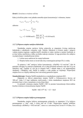 44



Korak 3. Izračuna se tražena veličina

Kako je količina jedne vrste jednaka umnošku njene koncentracije i volumena, imamo
                                1
          cNa2CO3 ⋅ VNa2CO3 =     ⋅ cHCl ⋅ VHCl
                                2
odnosno
                                   V Na2CO3
          c HCl = 2 ⋅ c Na2CO3 ⋅
                                    V HCl

                                       20.0 ⋅ 10 −3 L
          c HCl   = 2 ⋅ 0.0500 mol/L ⋅                = 0.1010 mol/L
                                       19.8 ⋅ 10 −3 L


3.2.7.2.Priprava otopine natrijeva hidroksida

        Standardna otopina natrijeve lužine pripravlja se otapanjem čvrstog natrijevog
hidroksida u odreñenom volumenu vode. Natrijev hidroksid u čvrstom stanju i njegova
vodena otopina reagiraju s ugljikovim(IV) oksidom iz zraka i prelaze u natrijev karbonat, te
je time lužina onečišćena a točka završetka reakcije ometena. Iz toga proizlaze dva zahtjeva
za pripravljanje i standardizaciju lužine:
        1. Lužina mora sadržavati što manje karbonata
        2. Otopina lužine mora se čuvati tako da je onemogućen pristup CO2 iz zraka.

       Za pripravu 1 dm3 natrijeve lužine koncentracije, c(NaOH) = 0.1 mol dm-3, bilo bi
potrebno odvagati 4 g natrijeva hidroksida, ali se zbog prisutnih nečistoća važe oko 4.5 g na
tehničkoj vagi. Vaganje se vrši što je moguće brže i odmah otapa u već pripremljenoj
iskuhanoj i ohlañenoj vodi. NaOH se dodaje u vodu polako uz miješanje. Pripravljena
otopina čuva se u bijeloj staklenoj boci zatvorenoj gumenim čepom.

Standardiziranje: Otopina NaOH standardizira se standardnom otopinom HCl.
        Otpipetira se alikvot pripravljene otopine NaOH u Erlenmeyerovu tikvicu od
300 cm3, doda 2−3 kapi indikatora metil-oranža i titrira standardnom otopinom HCl do
promjene boje iz žute u narančasto crvenu (boja luka).
        Iz poznatih volumena otopina NaOH i HCl te poznate koncentracije klorovodične
kiseline izračuna se koncentracija otopine NaOH:

                                    NaOH + HCl     Na+ + Cl- + H2O



3.2.7.3.Priprava otopine kalijeva permanganata

      Standardna otopina kalijeva permanganata pripravlja se otapanjem 3.2 g kalijeva
permanganata u 1 dm3 vode, u čistoj čaši od 1.5 dm3. Pripravljena otopina, približne
koncentracije c(KMnO4) = 0.02 mol dm-3, mora se u zatvorenoj boci čuvati 8−14 dana, ili u
 