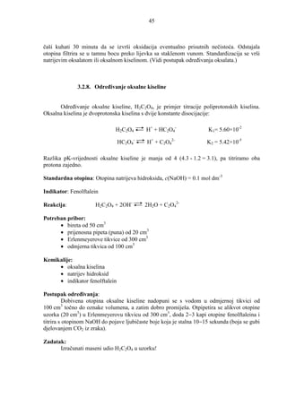 45



čaši kuhati 30 minuta da se izvrši oksidacija eventualno prisutnih nečistoća. Odstajala
otopina filtrira se u tamnu bocu preko lijevka sa staklenom vunom. Standardizacija se vrši
natrijevim oksalatom ili oksalnom kiselinom. (Vidi postupak odreñivanja oksalata.)



              3.2.8. Odreñivanje oksalne kiseline


      Odreñivanje oksalne kiseline, H2C2O4, je primjer titracije poliprotonskih kiselina.
Oksalna kiselina je dvoprotonska kiselina s dvije konstante disocijacije:

                              H2C2O4       H+ + HC2O4-                K1= 5.60×10-2

                                HC2O4-      H+ + C2O42-              K2 = 5.42×10-5

Razlika pK-vrijednosti oksalne kiseline je manja od 4 (4.3 - 1.2 = 3.1), pa titriramo oba
protona zajedno.

Standardna otopina: Otopina natrijeva hidroksida, c(NaOH) = 0.1 mol dm-3

Indikator: Fenolftalein

Reakcija:             H2C2O4 + 2OH-        2H2O + C2O42-

Potreban pribor:
      • bireta od 50 cm3
      • prijenosna pipeta (puna) od 20 cm3
      • Erlenmeyerove tikvice od 300 cm3
      • odmjerna tikvica od 100 cm3

Kemikalije:
     • oksalna kiselina
     • natrijev hidroksid
     • indikator fenolftalein

Postupak odreñivanja:
          Dobivena otopina oksalne kiseline nadopuni se s vodom u odmjernoj tikvici od
         3
100 cm točno do oznake volumena, a zatim dobro promiješa. Otpipetira se alikvot otopine
uzorka (20 cm3) u Erlenmeyerovu tikvicu od 300 cm3, doda 2−3 kapi otopine fenolftaleina i
titrira s otopinom NaOH do pojave ljubičaste boje koja je stalna 10−15 sekunda (boja se gubi
djelovanjem CO2 iz zraka).

Zadatak:
      Izračunati maseni udio H2C2O4 u uzorku!
 