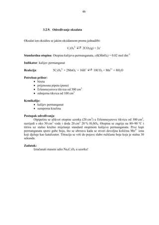 46




               3.2.9. Odreñivanje oksalata


Oksalat ion oksidira se jakim oksidansom prema jednadžbi:

                                  C2O42-      2CO2(g) + 2e-

Standardna otopina: Otopina kalijeva permanganata, c(KMnO4) = 0.02 mol dm-3

Indikator: kalijev permanganat

Reakcija:              5C2O42- + 2MnO4- + 16H+         10CO2 + Mn2+ + 8H2O

Potreban pribor:
      • bireta
      • prijenosna pipeta (puna)
      • Erlenmeyerova tikvica od 300 cm3
      • odmjerna tikvica od 100 cm3

Kemikalije:
     • kalijev permanganat
     • sumporna kiselina

Postupak odreñivanja:
        Otpipetira se alikvot otopine uzorka (20 cm3) u Erlenmeyerovu tikvicu od 300 cm3,
razrijedi s oko 50 cm3 vode i doda 20 cm3 20 % H2SO4. Otopina se zagrije na 80−90 °C i
titrira uz stalno kružno miješanje standard otopinom kalijeva permanganata. Prve kapi
permanganata sporo gube boju, što se ubrzava kada se stvori dovoljna količina Mn2+ iona
koji djeluje kao katalizator. Titracija se vrši do pojave slabo ružičaste boje koja je stalna 30
sekunda.

Zadatak:
      Izračunati maseni udio Na2C2O4 u uzorku!
 
