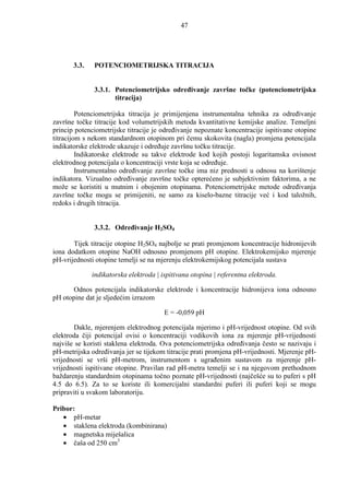 47




       3.3.   POTENCIOMETRIJSKA TITRACIJA


              3.3.1. Potenciometrijsko odreñivanje završne točke (potenciometrijska
                     titracija)

         Potenciometrijska titracija je primijenjena instrumentalna tehnika za odreñivanje
završne točke titracije kod volumetrijskih metoda kvantitativne kemijske analize. Temeljni
princip potenciometrijske titracije je odreñivanje nepoznate koncentracije ispitivane otopine
titracijom s nekom standardnom otopinom pri čemu skokovita (nagla) promjena potencijala
indikatorske elektrode ukazuje i odreñuje završnu točku titracije.
         Indikatorske elektrode su takve elektrode kod kojih postoji logaritamska ovisnost
elektrodnog potencijala o koncentraciji vrste koja se odreñuje.
         Instrumentalno odreñivanje završne točke ima niz prednosti u odnosu na korištenje
indikatora. Vizualno odreñivanje završne točke opterećeno je subjektivnim faktorima, a ne
može se koristiti u mutnim i obojenim otopinama. Potenciometrijske metode odreñivanja
završne točke mogu se primijeniti, ne samo za kiselo-bazne titracije već i kod taložnih,
redoks i drugih titracija.


              3.3.2. Odreñivanje H2SO4

       Tijek titracije otopine H2SO4 najbolje se prati promjenom koncentracije hidronijevih
iona dodatkom otopine NaOH odnosno promjenom pH otopine. Elektrokemijsko mjerenje
pH-vrijednosti otopine temelji se na mjerenju elektrokemijskog potencijala sustava

              indikatorska elektroda | ispitivana otopina | referentna elektroda.

      Odnos potencijala indikatorske elektrode i koncentracije hidronijeva iona odnosno
pH otopine dat je sljedećim izrazom

                                        E = -0,059 pH

       Dakle, mjerenjem elektrodnog potencijala mjerimo i pH-vrijednost otopine. Od svih
elektroda čiji potencijal ovisi o koncentraciji vodikovih iona za mjerenje pH-vrijednosti
najviše se koristi staklena elektroda. Ova potenciometrijska odreñivanja često se nazivaju i
pH-metrijska odreñivanja jer se tijekom titracije prati promjena pH-vrijednosti. Mjerenje pH-
vrijednosti se vrši pH-metrom, instrumentom s ugrañenim sustavom za mjerenje pH-
vrijednosti ispitivane otopine. Pravilan rad pH-metra temelji se i na njegovom prethodnom
baždarenju standardnim otopinama točno poznate pH-vrijednosti (najčešće su to puferi s pH
4.5 do 6.5). Za to se koriste ili komercijalni standardni puferi ili puferi koji se mogu
pripraviti u svakom laboratoriju.

Pribor:
   • pH-metar
   • staklena elektroda (kombinirana)
   • magnetska miješalica
   • čaša od 250 cm3
 