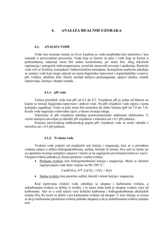4.      ANALIZA REALNIH UZORAKA



       4.1.      ANALIZA VODE

        Voda ima izuzetan značaj za život. Ljudima je voda neophodna kao namirnica i kao
sastojak u proizvodnim procesima. Voda koja se koristi za piće i voda koja se koristi u
prehrambenoj industriji mora biti stalno kontrolirana, jer može biti, zbog toksičnih
supstancija i patogenih mikroorganizama, uzročnik masovnih trovanja i epidemija. Kontrola
vode vrši se fizičkim, kemijskim i bakteriološkim metodama. Kemijskom analizom odreñuju
se sastojci vode koji mogu utjecati na njenu higijensku ispravnost i organoleptička svojstva:
pH, tvrdoća, alkalitet, klor, klorid, utrošak kalijeva permanganata, spojevi dušika, ostatak
isparavanja, žarenja i ukupni ostatak.


                 4.1.1. pH vode

        Većina prirodnih voda ima pH od 4.5 do 8.3. Vrijednost pH je jedan od faktora na
kojem se temelji higijenska ispravnost i pitkost vode. Na pH vrijednost vode utječu i razna
kemijska zagañenja. Voda za piće mora biti neutralna do slabo lužnata (pH od 7.0 do 7.4).
Kisele vode nagrizaju vodovodne cijevi, a bazne stvaraju taloge.
        Najtočnije se pH vrijednost odreñuje potenciometrijski staklenom elektrodom. U
većini slučajeva dovoljno je odrediti pH vrijednost s točnošću od ± 0.1 pH jedinica.
        Pomoću univerzalnog indikatorskog papira pH vrijednost vode se može odrediti s
točnošću od ± 0.5 pH jedinica.


                 4.1.2. Tvrdoća vode

       Tvrdoća vode potječe od otopljenih soli kalcija i magnezija, koji se u prirodnim
vodama nalaze u obliku hidrogenkarbonata, sulfata, klorida ili nitrata. Ove soli su štetne jer
sa sapunima stvaraju netopljive spojeve i talože se na zagrijanim površinama kotlova i cijevi.
Ukupna tvrdoća jednaka je zbroju prolazne i stalne tvrdoće.
       • Prolaznu tvrdoću čine hidrogenkarbonati kalcija i magnezija. Može se ukloniti
          zagrijavanjem vode duže vrijeme na 90−100 °C:
                               Ca(HCO3)2         CaCO3 + CO2 + H2O
       •      Stalnu tvrdoću čine pretežno sulfati, kloridi i nitrati kalcija i magnezija.

        Kod ispitivanja tvrdoće vode odreñuju se ukupna i karbonatna tvrdoća, a
nekarbonatna tvrdoća se dobije iz razlike, i to samo onda kada je ukupna tvrdoća veća od
karbonatne. Ako se u vodi nalaze veće količine karbonata i hidrogenkarbonata alkalijskih
metala (Na, K) može se dobiti veća karbonatna tvrdoća od ukupne. U tom slučaju se uzima
se da je karbonatna (prolazna) tvrdoća jednaka ukupnoj a da je nekarbonatna tvrdoća jednaka
nuli.
 