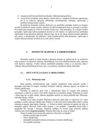 5



   •    smanjenoj količini potrebnih kemikalija i laboratorijskog pribora
   •    većoj brzini izvoñenja same analize, naime radi se s manjom količinom supstancije,
        pa je za redovite operacije (filtriranje, centrifugiranje, ispiranje, uparavanje...)
        potrebno mnogo kraće vrijeme.
        Kvalitativna kemijska analiza obuhvaća sve analitičke postupke kojima je moguće
utvrditi kvalitativni sastav uzorka, odnosno utvrditi komponente koje su prisutne u uzorku.
Ova ispitivanja moguće je vršiti na čvrstom uzorku (tzv. suhi postupak), ili u otopini (mokri
postupak). Ispitivanja suhim postupkom koriste se vrlo rijetko i to uglavnom kao prethodna
ispitivanja ili kao pomoćne dokazne reakcije (npr. da se sol nekog metala pomoću platinske
igle unese u oksidacijski dio plamena i prati karakteristična boja plamena). Ispitivanja u
otopini daju pouzdanije rezultate pa se zato češće i koriste.




               1.     OSNOVNE RADNJE U LABORATORIJU


       Kemijska analiza je skup metoda i operacija kojima se ispituje da bi se ustanovilo
neko svojstvo i kvaliteta te materije, identifikacija vrste i/ili odredila količina neke, odnosno
svih dijelova materije. Visoka točnost analitičkih podataka važna je za pravilan izbor i
voñenje nekog tehnološkog procesa, kao i za procjenu vrijednosti nekog materijala.


       1.1.    OPĆE UPUTE ZA RAD U LABORATORIJU


               1.1.1. Planiranje rada

        Prije početka laboratorijskog rada, student (analitičar) treba proučiti vježbu i
postupak rada kako bi mogao razumjeti kemijske reakcije, odnosno pojave, na kojima se
temelji odreñivanje.
        Potrebno je napraviti plan rada u laboratoriju kako bi vrijeme bilo potpuno
iskorišteno, i kako bi se mirno i bez žurbe napravile sve potrebne radnje. Planiranje je važno
i zbog toga što se neke radnje, tijekom postupka analize, ne smiju prekidati npr. filtriranje,
ispiranje taloga, i slično.
        Student mora imati posebnu bilježnicu (dnevnik rada) gdje će zapisivati sve važne
podatke o vježbi, odnosno odreñivanju. Podaci se u dnevnik unose neposredno nakon svakog
mjerenja (vaganja, pipetiranja, titracije, ...). Nikad se podaci mjerenja ne pamte niti pišu na
komadiće papira. Dnevnik treba voditi uredno, a sve podatke i jednadžbe pisati čitko i
pregledno bez šaranja i brisanja. Pogrešne podatke ne brisati nego precrtati jednom
vodoravnom crtom (pogrešan podatak). Stranice dnevnika ne smiju se kidati.
        Osnovni podaci koji moraju biti zapisani u dnevniku su slijedeći:
        - Datum početka rada na vježbi
        - Naziv odreñivanja
        - Jednadžbe kemijskih reakcija na kojima se temelji odreñivanje
        - Sve podatke mjerenja
 