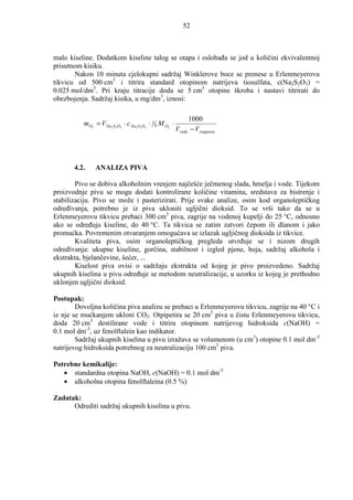 52



malo kiseline. Dodatkom kiseline talog se otapa i oslobaña se jod u količini ekvivalentnoj
prisutnom kisiku.
       Nakon 10 minuta cjelokupni sadržaj Winklerove boce se prenese u Erlenmeyerovu
tikvicu od 500 cm3 i titrira standard otopinom natrijeva tiosulfata, c(Na2S2O3) =
0.025 mol/dm3. Pri kraju titracije doda se 5 cm3 otopine škroba i nastavi titrirati do
obezbojenja. Sadržaj kisika, u mg/dm3, iznosi:

                                                              1000
          mO2 = V Na2 S 2O3 ⋅ c Na2 S 2O3 ⋅ 1 4 M O2 ⋅
                                                         Vvode − Vreagensa




       4.2.    ANALIZA PIVA

        Pivo se dobiva alkoholnim vrenjem najčešće ječmenog slada, hmelja i vode. Tijekom
proizvodnje pivu se mogu dodati kontrolirane količine vitamina, sredstava za bistrenje i
stabilizaciju. Pivo se može i pasterizirati. Prije svake analize, osim kod organoleptičkog
odreñivanja, potrebno je iz piva ukloniti ugljični dioksid. To se vrši tako da se u
Erlenmeyerovu tikvicu prebaci 300 cm3 piva, zagrije na vodenoj kupelji do 25 °C, odnosno
ako se odreñuju kiseline, do 40 °C. Ta tikvica se zatim zatvori čepom ili dlanom i jako
promućka. Povremenim otvaranjem omogućava se izlazak ugljičnog dioksida iz tikvice.
        Kvaliteta piva, osim organoleptičkog pregleda utvrñuje se i nizom drugih
odreñivanja: ukupne kiseline, gorčina, stabilnost i izgled pjene, boja, sadržaj alkohola i
ekstrakta, bjelančevine, šećer, ...
        Kiselost piva ovisi o sadržaju ekstrakta od kojeg je pivo proizvedeno. Sadržaj
ukupnih kiselina u pivu odreñuje se metodom neutralizacije, u uzorku iz kojeg je prethodno
uklonjen ugljični dioksid.

Postupak:
        Dovoljna količina piva analizu se prebaci u Erlenmeyerovu tikvicu, zagrije na 40 °C i
iz nje se mućkanjem ukloni CO2. Otpipetira se 20 cm3 piva u čistu Erlenmeyerovu tikvicu,
doda 20 cm3 destilirane vode i titrira otopinom natrijevog hidroksida c(NaOH) =
0.1 mol dm-3, uz fenolftalein kao indikator.
        Sadržaj ukupnih kiselina u pivu izražava se volumenom (u cm3) otopine 0.1 mol dm-3
natrijevog hidroksida potrebnog za neutralizaciju 100 cm3 piva.

Potrebne kemikalije:
   • standardna otopina NaOH, c(NaOH) = 0.1 mol dm-3
   • alkoholna otopina fenolftaleina (0.5 %)

Zadatak:
      Odrediti sadržaj ukupnih kiselina u pivu.
 