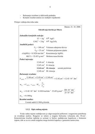 6



       -      Računanje rezultata iz dobivenih podataka
       -      Konačni rezultat analize (iz srednjih vrijednosti)

Primjer voñenja dnevnika rada:

                                                                           Datum: 21. 10. 2000.
                                       Odreñivanje klorida po Mhoru


      Jednadžbe kemijskih reakcija:
                                      Cl- + Ag+     AgCl
                                      2-        +
                               CrO4 + 2Ag           Ag2CrO4
      Analitički podaci:
                               Vot = 100 cm3 Volumen odmjerne tikvice
                                Vpp = 25 cm3 Volumen prijenosne pipete
           c(AgNO3) = 0.1024 mol dm-3 Koncentracija AgNO3
                  M(Cl-) = 35.453 g mol-1 Molarna masa klorida
      Podaci mjerenja:
                                  12.40 cm3 I. titracija
                                  12.45 cm3 II. titracija
                                  12.60 cm3 III. titracija    uzorak pretitriran
                                  12.40 cm3 III. titracija
      Računanje rezultata:
                  12.40 cm 3 + 12.45 cm 3 + 12.40 cm 3
      V AgNO3 =                                        = 12.42 cm 3 = 12.42 ⋅ 10 -3 dm 3
                                   3
                                             Vot
      mCl − = V AgNO3 ⋅ c AgNO3 ⋅ M Cl − ⋅
                                             V pp

                                                                100 ⋅ 10 -3 dm 3
      mCl −    = 12.42 ⋅ 10 dm ⋅ 0.1024 mol dm ⋅ 35.453 g mol ⋅
                          -3      3                 -3                -1

                                                                 25 ⋅ 10 -3 dm 3
      mCl − = 0.1804 g
      Rezultat analize:
                 Uzorak sadrži 0.1804 g klorida


                 1.1.2. Opis radnog mjesta

       Svako radno mjesto snabdjeveno je odgovarajućim priborom i reagensima potrebnim
za izvoñenje analize. Reagensi se nalaze u reagens bočicama volumena oko 30 cm3.
Koncentrirane kiseline najbolje je uzimati iz bočice snabdjevene kapalicom s brušenim
čepom, dok se za sve ostale reagense mogu koristiti kapalice s gumenim nastavcima.
 
