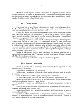 7



        Otopine za analizu najčešće se izdaju u epruvetama ili odmjernim tikvicama, a čvrsti
uzorci u posudicama za vaganje ili bocama za prah. U analitičkom laboratoriju se, ako nije
drukčije naznačeno, za sve postupke koristi destilirana voda. Boce s destiliranom vodom,
plastične ili staklene, uvijek trebaju biti zatvorene.


               1.1.3. Čišćenje posuña

        Sve posuñe koje se upotrebljava u kvantitativnoj analizi mora biti potpuno čisto.
Posuñe se obično pere vodom i deterdžentom, nakon čega se dobro ispere običnom vodom, a
zatim dva do tri puta s malom količinom destilirane vode.
        Čista je ona posuda čija je unutrašnja stjenka pokrivena tankim jednoličnim filmom
vode. Ako se na stjenkama zadržavaju kapljice, kaže se da su stjenke “masne”. Masne
stjenke uzrokuju pogrešku u radu, tako je potrošak volumetrijske otopine u masnoj bireti
veći, a masnom pipetom pipetiramo manje otopine.
        Za uklanjanje masnoće sa stjenki posuña upotrebljava se otopina “kromsumporne”
kiseline (30 g K2Cr2O7 u 1 dm3 H2SO4). Kromsumporna kiselina je jako oksidacijsko
sredstvo i s njom valja rukovati pažljivo (nagriza tekstil i kožu). U posudu koja se čisti, nalije
se kiselina i ostavi stajati nekoliko minuta, a zatim se kiselina vrati natrag u bocu. Svježa
otopina je narančaste boje i koristi se dok ne pozeleni (od stvorenog Cr(III) iona), odnosno
kada više nema sposobnost oksidiranja masnoće. Djelovanje kromsumporne kiseline je
mnogo jače kad se zagrije iznad 70 °C.
        Posuñe se nakon pranja ispere s dosta vodovodne vode i nakon toga više puta s
manjom količinom destilirane vode. Voda nakon ispiranja mora otjecati slobodno i stvarati
jednolični film tekućine na stjenkama.
        Posuñe je mnogo lakše očistiti ako se ispere odmah nakon upotrebe.


               1.1.4. Sigurnost u laboratoriju

       Student za vrijeme rada u laboratoriju mora misliti na vlastitu sigurnost, ali i na
sigurnost kolega s kojima radi.
       U laboratoriju je zabranjeno jesti, piti i pušiti.
       Prilikom rada s tekućinama, posebno za vrijeme zagrijavanja, treba paziti da ne doñe
do prskanja.
       Pazite što dirate. Vruće staklo izgleda potpuno jednako kao i hladno.
       Ne smije se kušati okus kemikalija, niti ih mirisati prinoseći ih previše blizu lica.
       Otrovne i nagrizajuće tekućine nikad ne pipetirati izravno ustima nego gumenom
pumpicom (propipetom) ili pomoću vodene sisaljke.
       Sve reakcije i postupke kod kojih izlaze otrovne ili nagrizajuće pare treba obavljati u
digestoru.
       U slučaju polijevanja kiselinom, lužinom ili nekom drugom nagrizajućom otopinom,
najbolja je prva pomoć pranje s mnogo vode.
       Opekotine od kiseline ispiru se zasićenom otopinom NaHCO3 a opekotine od lužine s
otopinom borne kiseline.
       Kiselinu na odjeći neutraliziramo s razrijeñenom otopinom amonijaka, a višak
amonijaka se odstrani sušenjem. Lužine na odjeći neutraliziramo razrijeñenom kiselinom, a
zatim suvišnu kiselinu neutraliziramo amonijakom.
 
