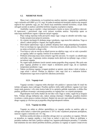 8



       1.2.   MJERENJE MASE

        Masu tvari u laboratoriju za kvantitativnu analizu mjerimo vaganjem na analitičkoj
vagi s točnošću od 0.0001 g (± 0.1 mg). Ni jednu kvantitativnu kemijsku analizu nije moguće
napraviti bez upotrebe vage, jer, bez obzira koju analitičku metodu koristimo, uvijek treba
odvagati uzorak za analizu i potrebne količine reagensa za pripravu otopina.
        Analitička vaga je osjetljiv i skup instrument s kojim se mora vrlo pažljivo rukovati.
O ispravnosti i preciznosti vage ovisi točnost rezultata analize. Najvažnije upute za
rukovanje analitičkom vagom i ispravan rad pri vaganju:
   - Prije svakog mjerenja treba provjeriti stanje vage i utega te odrediti nul-točku vage.
        Svaku neispravnost prijaviti asistentu.
   - Za vrijeme stavljanja ili skidanja utega i predmeta, vaga mora biti zakočena. Vaga se
        otkoči i zakoči pažljivo i lagano, bez naglih pokreta.
   - Dozvoljeno opterećenje vage je jednako ukupnoj masi utega pripadajućeg kompleta.
        Utezi se stavljaju na vagu pincetom s vrhovima od kosti, nikako prstima. Ova pinceta
        ne smije se koristiti u druge svrhe.
   - Tvar koja se važe ne stavlja se nikad izravno na zdjelicu vage, već se važe u posudici
        za vaganje, lañici za vaganje, lončiću ili na satnom staklu.
   - Prilikom očitavanja mase mora ormarić vage biti zatvoren. To vrijedi i za odreñivanje
        nul-točke vage. I najmanje zračno strujanje može djelovati na njihanje vage, a time i
        na točnost vaganja.
   - Ne vagati tople predmete (može nastati znatna pogreška zbog uzgona). Oko pola sata
        prije vaganja, predmet se ostavi stajati u eksikatoru pored vage, da se izjednače
        temperature predmeta i vage.
   - Nakon završenog vaganja, izvagani predmet se spremi, utezi skinu i slože u kutiju, a
        vaga očisti i zatvori. Prašina sa zdjelica i dna vage čisti se s mekanim kistom.
        Neopterećena vaga mora uvijek biti zakočena (aretirana).


              1.2.1. Vaganje tvari

        Vaganje uzoraka i reagensa treba obavljati vrlo pažljivo i oprezno kako bi imali što
točnije odvaganu masu (odvagu). Posebno pažljivo treba raditi prilikom vaganja tvari koje
imaju malu gustoću i vrlo sitne čestice kako bi se spriječio gubitak materijala, u obliku fine
prašine, prilikom otvaranja i zatvaranja posudice za vaganje kao i za vrijeme presipanja.
        Higroskopne tvari treba, budući da one lako vežu vlagu iz zraka, vagati što je moguće
brže. Točnije odvage dobijemo ako, nakon sušenja (žarenja) i hlañenja, posudicu (lončić)
izvažemo a zatim ponovo sušimo (žarimo). Budući da smo prvi put odredili približnu masu,
drugo vaganje je vrlo brzo pa je pogreška zbog higroskopnosti malena.

              1.2.2. Vaganje na odsip

       Vaganje na odsip se obično upotrebljava za vaganja uzorka za analizu, gdje se
odvaga mora nalazi u stanovitim granicama (± 20 %) oko vrijednosti propisane postupkom,
naravno vagano s točnošću od ± 0.1 mg.
       Količina uzorka dovoljna za nekoliko odvaga stavi se u posudicu za vaganje. Odvaže
se posudica za vaganje zajedno s tvari koja se nalazi u njoj (m1). Skine se poklopac a
posudica nadnese nad čašu i pažljivo odsipa tvar, laganim pokretanjem posudice. U trenutku
kad smatramo da smo odsuli potrebnu količinu, posudica za vaganje se uspravi iznad otvora
 