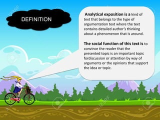 DEFINITION
Analytical exposition is a kind of
text that belongs to the type of
argumentation text where the text
contains detailed author’s thinking
about a phenomenon that is around.
The social function of this text is to
convince the reader that the
presented topic is an important topic
fordiscussion or attention by way of
arguments or the opinions that support
the idea or topic.
 