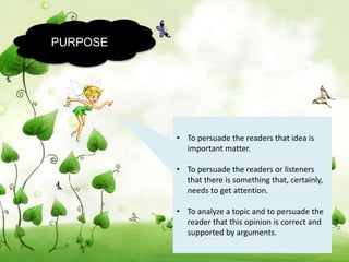PURPOSE
• To persuade the readers that idea is
important matter.
• To persuade the readers or listeners
that there is something that, certainly,
needs to get attention.
• To analyze a topic and to persuade the
reader that this opinion is correct and
supported by arguments.
 