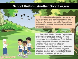School Uniform, Another Good Lesson
School uniform is special clothes worn
by all students of a particular school. The
uniform of a school may differ from others.
Why should schools use uniforms? Below
are some reasons.
First of all, Notre Dame’s Department
of Sociology produced a study in 1998
concerning school uniforms. Their findings
using 10th grade students showed that
uniforms have no direct effect on
“substance abuse, behavioral problems or
attendance.” It also claimed a negative
effect on student achievements for those
students considered ‘pro-school’.
 