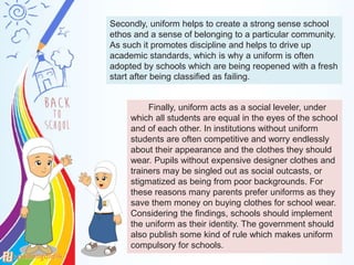 Secondly, uniform helps to create a strong sense school
ethos and a sense of belonging to a particular community.
As such it promotes discipline and helps to drive up
academic standards, which is why a uniform is often
adopted by schools which are being reopened with a fresh
start after being classified as failing.
Finally, uniform acts as a social leveler, under
which all students are equal in the eyes of the school
and of each other. In institutions without uniform
students are often competitive and worry endlessly
about their appearance and the clothes they should
wear. Pupils without expensive designer clothes and
trainers may be singled out as social outcasts, or
stigmatized as being from poor backgrounds. For
these reasons many parents prefer uniforms as they
save them money on buying clothes for school wear.
Considering the findings, schools should implement
the uniform as their identity. The government should
also publish some kind of rule which makes uniform
compulsory for schools.
 