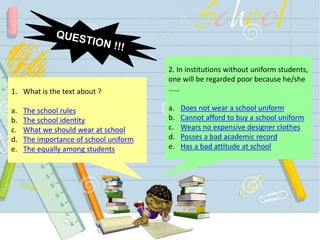 2. In institutions without uniform students,
one will be regarded poor because he/she
……
a. Does not wear a school uniform
b. Cannot afford to buy a school uniform
c. Wears no expensive designer clothes
d. Posses a bad academic record
e. Has a bad attitude at school
1. What is the text about ?
a. The school rules
b. The school identity
c. What we should wear at school
d. The importance of school uniform
e. The equally among students
 