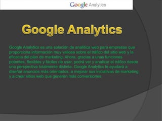 Google Analytics es una solución de analítica web para empresas que
proporciona información muy valiosa sobre el tráfico del sitio web y la
eficacia del plan de marketing. Ahora, gracias a unas funciones
potentes, flexibles y fáciles de usar, podrá ver y analizar el tráfico desde
una perspectiva totalmente distinta. Google Analytics le ayudará a
diseñar anuncios más orientados, a mejorar sus iniciativas de marketing
y a crear sitios web que generen más conversiones.
 