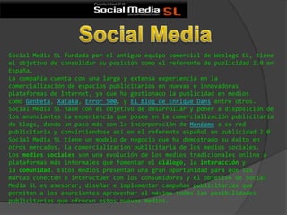 Social Media SL fundada por el antiguo equipo comercial de Weblogs SL, tiene
el objetivo de consolidar su posición como el referente de publicidad 2.0 en
España.
La compañía cuenta con una larga y extensa experiencia en la
comercialización de espacios publicitarios en nuevas e innovadoras
plataformas de Internet, ya que ha gestionado la publicidad en medios
como Genbeta, Xataka, Error 500, y El Blog de Enrique Dans entre otros.
Social Media SL nace con el objetivo de desarrollar y poner a disposición de
los anunciantes la experiencia que posee en la comercialización publicitaria
de blogs, dando un paso más con la incorporación de Menéame a su red
publicitaria y convirtiéndose así en el referente español en publicidad 2.0
Social Media SL tiene un modelo de negocio que ha demostrado su éxito en
otros mercados, la comercialización publicitaria de los medios sociales.
Los medios sociales son una evolución de los medios tradicionales online a
plataformas más informales que fomentan el diálogo, la interacción y
la comunidad. Estos medios presentan una gran oportunidad para que las
marcas conecten e interactúen con los consumidores y el objetivo de Social
Media SL es asesorar, diseñar e implementar campañas publicitarias que
permitan a los anunciantes aprovechar al máximo todas las posibilidades
publicitarias que ofrecen estos nuevos medios.
 