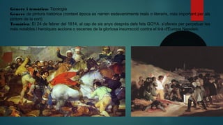 Gènere i temática: Tipologia
Gènere de pintura histórica (context època es narren esdeveniments reals o literaris, més important per als
pintors de la cort)
Temàtica: El 24 de febrer del 1814, al cap de sis anys després dels fets GOYA s’ofereix per perpetuar les
més notables i heroiques accions o escenes de la gloriosa insurrecció contra el tirà d'Europa Napoleó.
 
