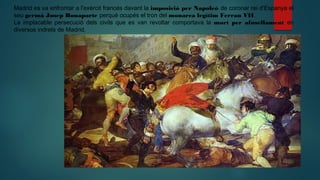 Madrid es va enfrontar a l'exèrcit francés davant la imposició per Napoleó de coronar rei d'Espanya el
seu germà Josep Bonaparte perqué ocupés el tron del monarca legítim Ferran VII.
La implacable persecució dels civils que es van revoltar comportava la mort per afusellament en
diversos indrets de Madrid.
 