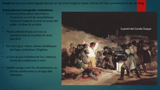 Cuartel del Conde Duque
Interpretacions iconografía i simbolisme:
• La inclusió d'una dona i dun frare a
l'escena és un tret de versemblança
(realitat) l’esglesia va estar al costat del
poble i la dona tb va lluita
•
• l'home amb els braços en creu es
relaciona amb la crucifixió de Jesús
(sacrifici)
•
• Els colors groc i blanc, divises heràldiques
del Papa, simbolitzen l'EsgIésia
•
• La Ilum és una metàfora de l'as- sisténcia
divina als condemnats a mort
• També conegut com Els afusellaments, va
formar parella amb La càrrega dels
mamelucs.
Funció: és una mica desconeguda decorar arc de triomf erigit en honor a ferran VII o be conmemorar el Dos de Maig
 