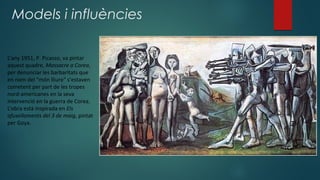 Models i influències
L’any 1951, P. Picasso, va pintar
aquest quadre, Massacre a Corea,
per denunciar les barbaritats que
en nom del "món lliure" s’estaven
cometent per part de les tropes
nord-americanes en la seva
intervenció en la guerra de Corea.
L’obra està inspirada en Els
afusellaments del 3 de maig, pintat
per Goya.
 
