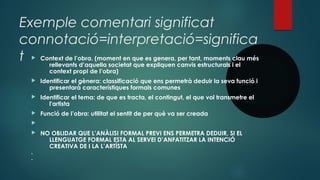 Exemple comentari significat
connotació=interpretació=significa
t  Context de l’obra. (moment en que es genera, per tant, moments clau més
rellevants d’aquella societat que expliquen canvis estructurals i el
context propi de l’obra)
 Identificar el gènera: classificació que ens permetrà deduir la seva funció i
presentarà característiques formals comunes
 Identificar el tema: de que es tracta, el contingut, el que vol transmetre el
l'artista
 Funció de l’obra: utilitat el sentit de per què va ser creada

 NO OBLIDAR QUE L’ANÀLISI FORMAL PREVI ENS PERMETRA DEDUIR, SI EL
LLENGUATGE FORMAL ESTA AL SERVEI D’ANFATITZAR LA INTENCIÓ
CREATIVA DE I LA L’ARTÍSTA


 