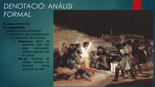 DENOTACIÓ: ANÀLISI
FORMAL
Format: Horitzontal
La composició:
• Destaca la línia horitzontal
• S’articula en dos grups(passem
a la descripció de l’escena)
• Esquerra: filera de
persones que han
estat executades,
d’altres esperant tret
de gràcia
• Dreta: escamot de
soldats alineats en
diagonal, sense
ensenyar la cara)
 