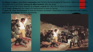 La Ilum: es dura, crea forts contrastos que il·lumina els personatges de l'esquerra i deixa a la penombra
els soldats de la part dreta, reforça la diferenciació dels dos grups.
La figura que té els braços aixecats es el focus central de l’obra (és on recau tot el pes visual es converteix
en el centre d’interés) seu voltant s'hi distribueixen la resta de figures.
El punt de vista horitzontal (la línia de l'horitzó) converteix l’espectador en un protagonista més i alhora,
potencia el realisme del tema representat.
 