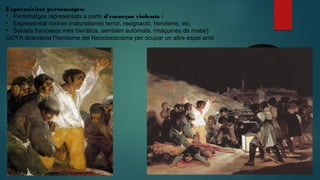 Expressivitat personatges:
• Personatges representats a partir d'escorços violents i
• Expressivitat rostres (naturalisme) terror, resignació. heroisme, etc.
• Soldats francesos més hieràtics, semblen autòmats, (màquines de matar)
GOYA abandona l'heroisme del Neoclassicisme per ocupar un altre espai amb
 