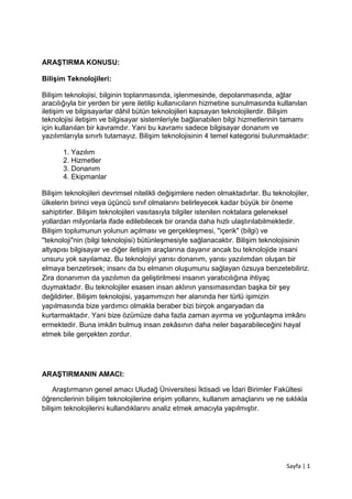 Sayfa | 1
ARAŞTIRMA KONUSU:
Bilişim Teknolojileri:
Bilişim teknolojisi, bilginin toplanmasında, işlenmesinde, depolanmasında, ağlar
aracılığıyla bir yerden bir yere iletilip kullanıcıların hizmetine sunulmasında kullanılan
iletişim ve bilgisayarlar dâhil bütün teknolojileri kapsayan teknolojilerdir. Bilişim
teknolojisi iletişim ve bilgisayar sistemleriyle bağlanabilen bilgi hizmetlerinin tamamı
için kullanılan bir kavramdır. Yani bu kavramı sadece bilgisayar donanım ve
yazılımlarıyla sınırlı tutamayız. Bilişim teknolojisinin 4 temel kategorisi bulunmaktadır:
1. Yazılım
2. Hizmetler
3. Donanım
4. Ekipmanlar
Bilişim teknolojileri devrimsel nitelikli değişimlere neden olmaktadırlar. Bu teknolojiler,
ülkelerin birinci veya üçüncü sınıf olmalarını belirleyecek kadar büyük bir öneme
sahiptirler. Bilişim teknolojileri vasıtasıyla bilgiler istenilen noktalara geleneksel
yollardan milyonlarla ifade edilebilecek bir oranda daha hızlı ulaştırılabilmektedir.
Bilişim toplumunun yolunun açılması ve gerçekleşmesi, "içerik" (bilgi) ve
''teknoloji"nin (bilgi teknolojisi) bütünleşmesiyle sağlanacaktır. Bilişim teknolojisinin
altyapısı bilgisayar ve diğer iletişim araçlarına dayanır ancak bu teknolojide insani
unsuru yok sayılamaz. Bu teknolojiyi yarısı donanım, yarısı yazılımdan oluşan bir
elmaya benzetirsek; insanı da bu elmanın oluşumunu sağlayan özsuya benzetebiliriz.
Zira donanımın da yazılımın da geliştirilmesi insanın yaratıcılığına ihtiyaç
duymaktadır. Bu teknolojiler esasen insan aklının yansımasından başka bir şey
değildirler. Bilişim teknolojisi, yaşamımızın her alanında her türlü işimizin
yapılmasında bize yardımcı olmakla beraber bizi birçok angaryadan da
kurtarmaktadır. Yani bize özümüze daha fazla zaman ayırma ve yoğunlaşma imkânı
ermektedir. Buna imkân bulmuş insan zekâsının daha neler başarabileceğini hayal
etmek bile gerçekten zordur.
ARAŞTIRMANIN AMACI:
Araştırmanın genel amacı Uludağ Üniversitesi İktisadi ve İdari Birimler Fakültesi
öğrencilerinin bilişim teknolojilerine erişim yollarını, kullanım amaçlarını ve ne sıklıkla
bilişim teknolojilerini kullandıklarını analiz etmek amacıyla yapılmıştır.
 
