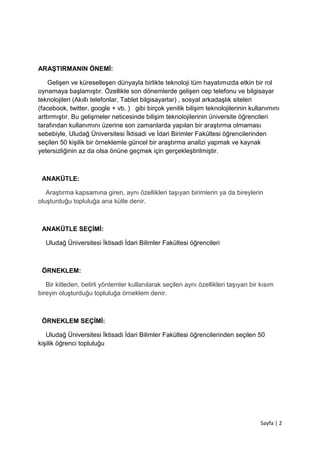 Sayfa | 2
ARAŞTIRMANIN ÖNEMİ:
Gelişen ve küreselleşen dünyayla birlikte teknoloji tüm hayatımızda etkin bir rol
oynamaya başlamıştır. Özellikle son dönemlerde gelişen cep telefonu ve bilgisayar
teknolojileri (Akıllı telefonlar, Tablet bilgisayarlar) , sosyal arkadaşlık siteleri
(facebook, twitter, google + vb. ) gibi birçok yenilik bilişim teknolojilerinin kullanımını
arttırmıştır. Bu gelişmeler neticesinde bilişim teknolojilerinin üniversite öğrencileri
tarafından kullanımını üzerine son zamanlarda yapılan bir araştırma olmaması
sebebiyle, Uludağ Üniversitesi İktisadi ve İdari Birimler Fakültesi öğrencilerinden
seçilen 50 kişilik bir örneklemle güncel bir araştırma analizi yapmak ve kaynak
yetersizliğinin az da olsa önüne geçmek için gerçekleştirilmiştir.
ANAKÜTLE:
Araştırma kapsamına giren, aynı özellikleri taşıyan birimlerin ya da bireylerin
oluşturduğu topluluğa ana kütle denir.
ANAKÜTLE SEÇİMİ:
Uludağ Üniversitesi İktisadi İdari Bilimler Fakültesi öğrencileri
ÖRNEKLEM:
Bir kitleden, belirli yöntemler kullanılarak seçilen aynı özellikleri taşıyan bir kısım
bireyin oluşturduğu topluluğa örneklem denir.
ÖRNEKLEM SEÇİMİ:
Uludağ Üniversitesi İktisadi İdari Bilimler Fakültesi öğrencilerinden seçilen 50
kişilik öğrenci topluluğu
 