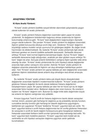 Sayfa | 4
ARAŞTIRMA YÖNTEMİ:
Ki Kare Analiz Yöntemi:
“Ki-kare” analiz yöntemi özellikle sosyal bilimler alanındaki çalışmalarda yaygın
olarak kullanılan bir analiz yöntemidir.
Ki-kare” analiz yöntemi frekans dağılımları üzerinden işlem yapan bir analiz
yöntemidir. İki değişkenin birbirlerinden bağımsız olması aralarında bir ilişkinin
bulunmadığı anlamına gelir. “Ki-kare” testi değişkenlerin bağımsızlığını ölçmede
yaygın olarak kullanılır. Öte yandan “Ki-kare” analiz yöntemi iki değişken arasındaki
ilişkinin şiddeti konusunda oldukça sınırlı bilgi verir. Gözlenen “Ki-kare” değerinin
büyüklüğü sadece modelin veriye uyumunun bir göstergesi değildir. Bu değer örnek
hacminden de etkilenmektedir. Bu nedenle “Ki-kare” analiz yöntemiyle ilgili olarak
bilinmesi gereken en önemli özellikle serbestlik derecesidir. Serbestlik derecesi
arttıkça “Ki-kare” testi normal dağılıma benzemeye başlar. Ayrıca “Ki-kare” değeri
serbestlik derecesine bağlı olduğundan, analizde yer alan gözlem sayısı arttıkça “Ki-
kare” değeri de artar. Sonuçta anlamlı farklılıkların varlığına ilişkin işaretler elde etme
olasılığı da artar. “Ki-kare” analiz yönteminde Ho (sıfır hipotezi) olarak değişkenler
arasında ilişki yoktur varsayımı öne sürülür. Aslında “Ki-kare” analiz yöntemi iki
değişken arasında sistematik bir ilişkinin var olup olmadığını belirlemeye yardım
eder. Yani “Ki-kare” analiz yöntemi bir çapraz tabloda yer alan değişkenler arasındaki
gözlenen ilişkinin istatistiksel olarak anlamlı olup olmadığını test etmek amacıyla
kullanılır.
Bu nedenle “Ki-kare” analiz yöntemi daha çok düşük ölçüm düzeylerindeki
değişkenler arasındaki ilişkilerin incelenmesinde kullanılır. “Ki-kare” analiz yöntemi
gözlenen frekans değerleri ile teorik olarak beklenen frekans değerlerinin
karşılaştırmasını yapar. Bir çapraz tabloda yer alan her bir hücre için bu iki değer
arasındaki farkın kareleri alınır. Beklenen değere olan oranı bulunur. Bu oranların
toplamı ise “Ki-kare” değerini verir. Bulunan bu değer kritik tablo değerinden büyük
ise anlamlı bir ilişkinin varlığından söz edilebilir.
Ki-kare Uygunluk Testi K sınıflı bir frekans dağılımının teorik olarak varsayılan
normal, binom, poission gibi herhangi bir dağılıma ya da probability density function,
cumulative density function gibi herhangi bir olasılık dağılımına uygunluğunu
belirlemek için uygulanan “Ki-kare” testlerine “Ki-kare” uygunluk testi adı verilir. “Ki-
kare” uygunluk testine k sınıflı frekans dağılımında her bir sınıfta gözlenen frekansları
ile varsayılan k sınıflı bir teorik dağılım fonksiyonuna göre hesaplanan beklenen
frekanslar arasındaki farkların belirli sınırlar içerisinde kalıp kalmadığı test edilir. “Ki-
kare” uygunluk testi modeline pearson; “Ki-kare” uygunluk testi modeli adı da
verilmekte ve sıfır hipotezi varsayılan dağılıma uygunluk vardır şeklinde
kurulmaktadır.
 