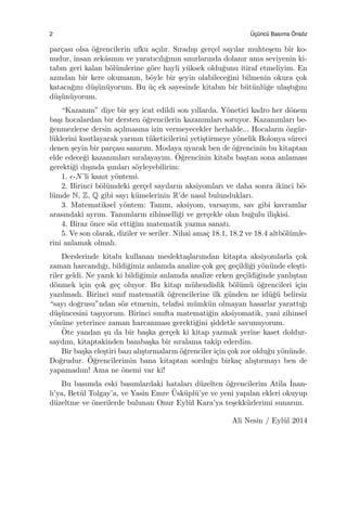 2 ¨Uc¸ ¨unc¨u Basıma ¨Ons¨oz
par¸cası olsa ¨o˘grencilerin ufku a¸cılır. Sıradı¸sı ger¸cel sayılar muhte¸sem bir ko-
nudur, insan zekˆasının ve yaratıcılı˘gının sınırlarında dolanır ama seviyenin ki-
tabın geri kalan b¨ol¨umlerine g¨ore hayli y¨uksek oldu˘gunu itiraf etmeliyim. En
azından bir kere okumanın, b¨oyle bir ¸seyin olabilece˘gini bilmenin okura ¸cok
kataca˘gını d¨u¸s¨un¨uyorum. Bu ¨u¸c ek sayesinde kitabın bir b¨ut¨unl¨u˘ge ula¸stı˘gını
d¨u¸s¨un¨uyorum.
“Kazanım” diye bir ¸sey icat edildi son yıllarda. Y¨onetici kadro her d¨onem
ba¸sı hocalardan bir dersten ¨o˘grencilerin kazanımları soruyor. Kazanımları be-
˘genmezlerse dersin a¸cılmasına izin vermeyecekler herhalde... Hocaların ¨ozg¨ur-
l¨uklerini kısıtlayarak yarının t¨uketicilerini yeti¸stirmeye y¨onelik Bolonya s¨ureci
denen ¸seyin bir par¸cası sanırım. Modaya uyarak ben de ¨o˘grencinin bu kitaptan
elde edece˘gi kazanımları sıralayayım. ¨O˘grencinin kitabı ba¸stan sona anlaması
gerekti˘gi dı¸sında ¸sunları s¨oyleyebilirim:
1. ϵ-N’li kanıt y¨ontemi.
2. Birinci b¨ol¨umdeki ger¸cel sayıların aksiyomları ve daha sonra ikinci b¨o-
l¨umde N, Z, Q gibi sayı k¨umelerinin R’de nasıl bulundukları.
3. Matematiksel y¨ontem: Tanım, aksiyom, varsayım, sav gibi kavramlar
arasındaki ayrım. Tanımların zihinselli˘gi ve ger¸cekle olan bu˘gulu ili¸skisi.
4. Biraz ¨once s¨oz etti˘gim matematik yazma sanatı.
5. Ve son olarak, diziler ve seriler. Nihai ama¸c 18.1, 18.2 ve 18.4 altb¨ol¨umle-
rini anlamak olmalı.
Derslerinde kitabı kullanan meslekta¸slarımdan kitapta aksiyomlarla ¸cok
zaman harcandı˘gı, bildi˘gimiz anlamda analize ¸cok ge¸c ge¸cildi˘gi y¨on¨unde ele¸sti-
riler geldi. Ne yazık ki bildi˘gimiz anlamda analize erken ge¸cildi˘ginde yanlı¸stan
d¨onmek i¸cin ¸cok ge¸c oluyor. Bu kitap m¨uhendislik b¨ol¨um¨u ¨o˘grencileri i¸cin
yazılmadı. Birinci sınıf matematik ¨o˘grencilerine ilk g¨unden ne id¨u˘g¨u belirsiz
“sayı do˘grusu”ndan s¨oz etmenin, telaﬁsi m¨umk¨un olmayan hasarlar yarattı˘gı
d¨u¸s¨uncesini ta¸sıyorum. Birinci sınıfta matemati˘gin aksiyomatik, yani zihinsel
y¨on¨une yeterince zaman harcanması gerekti˘gini ¸siddetle savunuyorum.
¨Ote yandan ¸su da bir ba¸ska ger¸cek ki kitap yazmak yerine kaset doldur-
saydım, kitaptakinden bamba¸ska bir sıralama takip ederdim.
Bir ba¸ska ele¸stiri bazı alı¸stırmaların ¨o˘grenciler i¸cin ¸cok zor oldu˘gu y¨on¨unde.
Do˘grudur. ¨O˘grencilerimin bana kitaptan sordu˘gu birka¸c alı¸stırmayı ben de
yapamadım! Ama ne ¨onemi var ki!
Bu basımda eski basımlardaki hataları d¨uzelten ¨o˘grencilerim Atila ˙Inan-
lı’ya, Bet¨ul Tolgay’a, ve Yasin Emre ¨Usk¨upl¨u’ye ve yeni yapılan ekleri okuyup
d¨uzeltme ve ¨onerilerde bulunan Onur Eyl¨ul Kara’ya te¸sekk¨urlerimi sunarım.
Ali Nesin / Eyl¨ul 2014
 