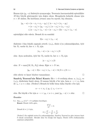 92 5. Yakınsak Dizilerle Sıralama ve ˙Is¸lemler
Bunun i¸cin |yn−a| ifadesiyle oynayaca˘gız. Teoremin ¨onermesindeki e¸sitsizlikler
M’den b¨uy¨uk g¨osterge¸cler i¸cin do˘gru olsun. Hesaplarda kolaylık olması i¸cin
n > M alalım. Bu kısıtlama yetmez ama bu sayede, hi¸c olmazsa,
|yn − a| = |a − xn + xn − yn| ≤ |a − xn| + |xn − yn|
= |a − xn| + (yn − xn) ≤ |a − xn| + (zn − xn)
≤ |a − xn| + |zn − a| + |a − xn| = 2|a − xn| + |zn − a|
e¸sitsizli˘gini elde ederiz. Demek ki en sondaki
2|a − xn| + |zn − a|
ifadesini ϵ’dan k¨u¸c¨uk yapmak yeterli. (xn)n dizisi a’ya yakınsadı˘gından, ¨oyle
bir N1 vardır ki, her n > N1 i¸cin
|xn − a| = |a − xn| < ϵ/3
olur. Aynı nedenden, ¨oyle bir N2 vardır ki, her n > N2 i¸cin
|a − zn| < ϵ/3
olur. N = max{M, N1, N2} olsun. E˘ger n > N ise,
|yn − a| = 2|a − xn| + |zn − a| < 2ϵ/3 + ϵ/3 = ϵ
elde ederiz ve kanıt b¨oylece tamamlanır.
Sandvi¸c Teoremi’nin ˙Ikinci Kanıtı: Bir ϵ > 0 verilmi¸s olsun. a, (xn)n ve
(zn)n dizilerinin limiti olsun. O zaman b¨uy¨uk n’ler i¸cin, hem a − ϵ < xn hem
de zn < a + ϵ olur. (Neden?) Demek ki belki biraz daha b¨uy¨uk n’ler i¸cin
a − ϵ < xn ≤ yn ≤ zn < a + ϵ
olur. Bu b¨uy¨uk n’ler i¸cin a − ϵ < yn < a + ϵ, yani |yn − a| < ϵ olur.
¨Ornekler
5.1. limn→∞ n!/nn
= 0 e¸sitli˘gini kanıtlayın.
Kanıt: ¨Ornek 3.49’a g¨ore,
2n
n!
nn
< 3.
Demek ki n ≥ 4 i¸cin,
0 ≤
n!
nn
<
3
2n
≤
3
n2
.
(Neden?) En sa˘gdaki terim 0’a yakınsadı˘gından, Sandvi¸c Teoremi’ne g¨ore istenen limit
0 olmak zorundadır. Meraklı okur bu ¨orne˘gi tek ba¸sına, ¨Ornek 3.49’u kullanmadan
yapmaya ¸calı¸smalıdır.
 