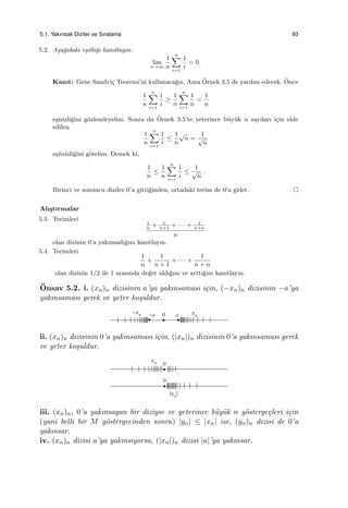 5.1. Yakınsak Diziler ve Sıralama 93
5.2. A¸sa˘gıdaki e¸sitli˘gi kanıtlayın:
lim
n→∞
1
n
n∑
i=1
1
i
= 0.
Kanıt: Gene Sandvi¸c Teoremi’ni kullanaca˘gız. Ama ¨Ornek 3.5 de yardım edecek. ¨Once
1
n
n∑
i=1
1
i
≥
1
n
n∑
i=1
1
n
=
1
n
e¸sisizli˘gini g¨ozlemleyelim. Sonra da ¨Ornek 3.5’te yeterince b¨uy¨uk n sayıları i¸cin elde
edilen
1
n
n∑
i=1
1
i
≤
1
n
√
n =
1
√
n
e¸sitsizli˘gini g¨orelim. Demek ki,
1
n
≤
1
n
n∑
i=1
1
i
≤
1
√
n
.
Birinci ve sonuncu diziler 0’a gitti˘ginden, ortadaki terim de 0’a gider.
Alı¸stırmalar
5.3. Terimleri
1
n
+ 1
n+1
+ · · · + 1
n+n
n
olan dizinin 0’a yakınsadı˘gını kanıtlayın.
5.4. Terimleri
1
n
+
1
n + 1
+ · · · +
1
n + n
olan dizinin 1/2 ile 1 arasında de˘ger aldı˘gını ve arttı˘gını kanıtlayın.
¨Onsav 5.2. i. (xn)n dizisinin a’ya yakınsaması i¸cin, (−xn)n dizisinin −a’ya
yakınsaması gerek ve yeter ko¸suldur.
ii. (xn)n dizisinin 0’a yakınsaması i¸cin, (|xn|)n dizisinin 0’a yakınsaması gerek
ve yeter ko¸suldur.
iii. (xn)n, 0’a yakınsayan bir diziyse ve yeterince b¨uy¨uk n g¨osterge¸cleri i¸cin
(yani belli bir M g¨ostergecinden sonra) |yn| ≤ |xn| ise, (yn)n dizisi de 0’a
yakınsar.
iv. (xn)n dizisi a’ya yakınsıyorsa, (|xn|)n dizisi |a|’ya yakınsar.
 