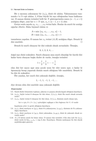 5.1. Yakınsak Diziler ve Sıralama 95
Bir a sayısına yakınsayan bir (xn)n dizisi ele alalım. Yakınsamanın tanı-
mında ϵ’u 1’e e¸sit alalım. 1, 0’dan b¨uy¨uk bir sayı oldu˘gundan buna hakkımız
var. O zaman dizinin terimleri belli bir N g¨ostergecinden sonra (a − 1, a + 1)
aralı˘gına d¨u¸ser, yani her n > N i¸cin, xn ∈ (a − 1, a + 1) olur.
Geriye sonlu sayıda x0, x1, . . . , xN terimi kalır. Bunlar da sınırlı bir aralı˘ga
sı˘garlar elbette. Daha bi¸cimsel olalım ve
A = min {x0, x1, . . . , xN , a} − 1,
B = max {x0, x1, . . . , xN , a} + 1
tanımlarını yapalım. O zaman her xn terimi (A, B) aralı˘gına d¨u¸ser. Demek ki
dizi sınırlıdır.
Demek ki sınırlı olmayan bir dizi ıraksak olmak zorundadır. ¨Orne˘gin,
0, 1, 2, 3, 4, . . .
do˘gal sayı dizisi ıraksaktır. Sınırlı olmayan ama sınırlı olmadı˘gı bir ¨onceki dizi
kadar bariz olmayan ba¸ska diziler de vardır, ¨orne˘gin terimleri
1 +
1
2
+
1
3
+ · · · +
1
n
olan dizi her sayıyı a¸sar ama ¸coook uzun bir s¨ure sonra a¸sar, o kadar ki
¨u¸senmeyip hesap yaparsak dizinin sınırlı oldu˘gunu bile sanabiliriz. Demek ki
bu dizi de ıraksaktır.
¨Ote yandan, her sınırlı dizi yakınsak de˘gildir, ¨orne˘gin,
1, −1, 1, −1, 1, −1, . . .
diye devam eden dizi sınırlıdır ama yakınsak de˘gildir.
Alı¸stırmalar
5.5. Sınırlı diziler k¨umesinin toplama, ¸cıkarma ve ¸carpma altında kapalı oldu˘gunu kanıtlayın.
5.6. (xn)n, hi¸cbir terimi 0 olmayan bir dizi olsun. (1/xn)n dizisi illa sınırlı olmak zorunda
mıdır?
5.7. (xn)n, hi¸cbir terimi 0 olmayan bir dizi olsun. (1/xn)n dizisinin sınırlı olması i¸cin,
her n i¸cin, 0 < δ < |xn| e¸sitsizli˘gini sa˘glayan n’den ba˘gımsız bir δ > 0 vardır
ko¸sulunun yeter ve gerek oldu˘gunu kanıtlayın.
5.8. (xn)n dizisi sınırlıysa ve (yn)n dizisi 0’a yakınsıyorsa, (xnyn)n dizisinin de 0’a yakınsa-
dı˘gını kanıtlayın.
5.9. (xn)n dizisi sınırlıysa ve (yn)n dizisi yakınsaksa, (xnyn)n dizisi de yakınsak olmak zo-
runda mıdır?
5.10. A ⊆ R ¨ustten sınırlı bir k¨ume olsun. O zaman t¨um terimleri A’da olan ¨oyle bir (an)n
dizisi vardır ki limn→∞ an = sup A olur. Kanıtlayın. Dizinin azalmayan bir dizi olarak
se¸cilebilece˘gini g¨osterin.
 